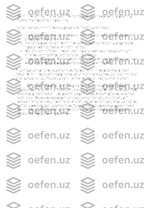 Mobil ilovalar orqali biznesingizni rivojlantiring va zamonaviy texnologiyalarning 
barcha imkoniyatlaridan foyda oling.
Bundan tashqari, mobil ilovalar quyidagi afzalliklarni taqdim etadi:
 Foydalanuvchilar bilan aloqa : Ilovalar orqali foydalanuvchilar bilan tez va oson 
aloqada bo’lish mumkin.
 Brandning yaxshilanishi : Mobil ilova kompaniyaning brendini kuchaytiradi va 
foydalanuvchilar orasida ishonchni oshiradi.
 Ma'lumotlarni to’plash : Ilovalar orqali foydalanuvchi xatti-harakatlarini tahlil 
qilish va ularning ehtiyojlarini aniqlash osonlashadi.
 Interaktiv funksiyalar : Mobil ilovalar orqali interaktiv funksiyalar, masalan, push 
xabarnomalar va geolokatsiya xizmatlari taqdim etish mumkin.
Yuqoridagi tamoyillar va qadamlar muvaffaqiyatli mobil ilova yaratishga yordam 
beradi. Mobil ilovalar zamonaviy biznes uchun muhim vositadir va ular orqali mijozlar 
bilan samarali aloqa o’rnatish, sotishni oshirish va brendni rivojlantirish mumkin.
Mobil ilovalar yaratish zamonaviy biznesning ajralmas qismiga aylangan. Ular 
foydalanuvchi talablarini qondirish, mijoz sodiqligini oshirish va raqobatda ustunlikka 
erishishga yordam beradi. Ilova yaratish jarayoni o ’ ziga xos tamoyillar va qadamlarni 
talab qiladi. Maqsad va strategiyani aniqlash, jamoani tanlash, prototiplash, yo ’ l 
xaritasini ishlab chiqish, ilovani ishlab chiqish, testlash va baholash, ishga tushirish va 
qo ’ llab-quvvatlash kabi qadamlar muvaffaqiyatli mahsulot yaratishga yordam beradi. 
Mobil ilovalar orqali biznesingizni rivojlantiring va zamonaviy texnologiyalarning 
barcha imkoniyatlaridan foyda oling. 