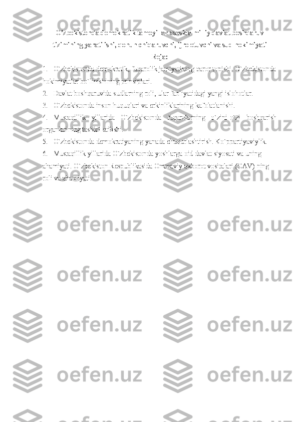 O’zbekistonda demokratik tamoyillar asosida milliy davlat boshqaruv
tizimining yaratilishi, qonun chiqaruvchi, ijro etuvchi va sud hokimiyati  
Reja:
1. O`zbekistonda demokratik, fuqarolik jamiyatining qaror topishi. O`zbekistonda
hokimiyatlar bo`linishining prinsiplari.
2. Davlat boshqaruvida sudlarning roli, ular faoliyatidagi yangi islohotlar.
3. O`zbekistonda inson huquqlari va erkinliklarining kafolatlanishi .
4. Mustaqillik   yillarida   O`zbekistonda   fuqarolarning   o`zini-o`zi   boshqarish
organlarining tashkil etilishi.
5. O`zbekistonda demokratiyaning yanada chuqurlashtirish. Ko`ppartiyaviylik.
6. Mustaqillik yillarida O`zbekistonda yoshlarga oid davlat siyosati va uning 
ahamiyati. O`zbekiston Respublikasida Ommaviy axborot vositalari (OAV) ning 
roli va ahamiyati . 