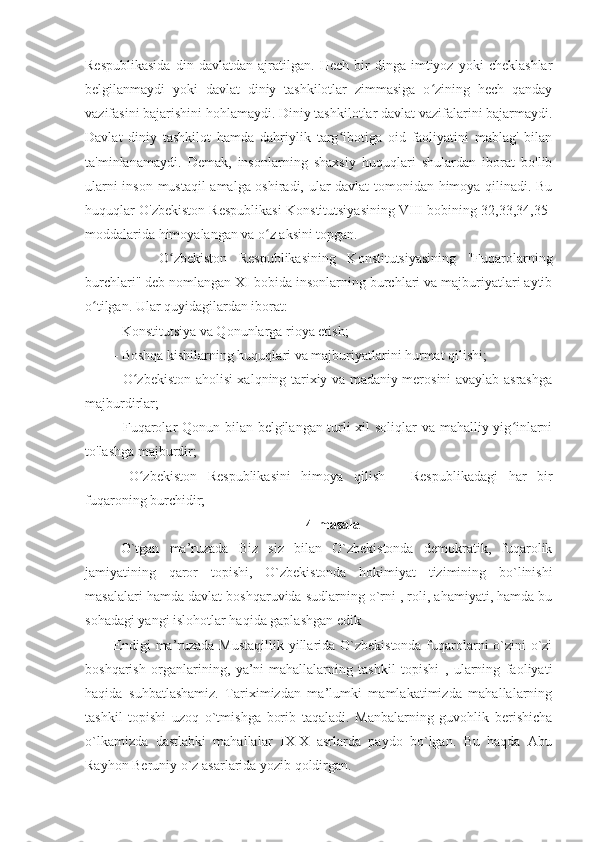 Respublikasida   din   davlatdan   ajratilgan.   Hech   bir   dinga   imtiyoz   yoki   cheklashlar
belgilanmaydi   yoki   davlat   diniy   tashkilotlar   zimmasiga   o zining   hech   qandayʻ
vazifasini bajarishini hohlamaydi. Diniy tashkilotlar davlat vazifalarini bajarmaydi.
Davlat   diniy   tashkilot   hamda   dahriylik   targ ibotiga   oid   faoliyatini   mablag'   bilan	
ʻ
ta'minlanamaydi.   Demak,   insonlarning   shaxsiy   huquqlari   shulardan   iborat   bo'lib
ularni inson mustaqil amalga oshiradi, ular davlat tomonidan himoya qilinadi. Bu
huquqlar O'zbekiston Respublikasi Konstitutsiyasining VIII bobining 32,33,34,35-
moddalarida himoyalangan va o z aksini topgan.	
ʻ
        O zbekiston   Respublikasining   Konstitutsiyasining   "Fuqarolarning	
ʻ
burchlari" deb nomlangan XI bobida insonlarning burchlari va majburiyatlari aytib
o tilgan. Ular quyidagilardan iborat:	
ʻ
- Konstitutsiya va Qonunlarga rioya etish;
- Boshqa kishilarning huquqlari va majburiyatlarini hurmat qilishi;
- O zbekiston aholisi xalqning tarixiy va madaniy merosini avaylab asrashga	
ʻ
majburdirlar;
- Fuqarolar Qonun bilan belgilangan turli xil soliqlar va mahalliy yig inlarni	
ʻ
to'lashga majburdir;
-   O zbekiston   Respublikasini   himoya   qilish   -   Respublikadagi   har   bir	
ʻ
fuqaroning burchidir;
4-masala
O`tgan   ma’ruzada   Biz   siz   bilan   O`zbekistonda   demokratik,   fuqarolik
jamiyatining   qaror   topishi,   O`zbekistonda   hokimiyat   tizimining   bo`linishi
masalalari hamda davlat boshqaruvida sudlarning o`rni , roli, ahamiyati, hamda bu
sohadagi yangi islohotlar haqida gaplashgan edik
Endigi  ma’ruzada Mustaqillik yillarida O`zbekistonda fuqarolarni o`zini-o`zi
boshqarish   organlarining,   ya’ni-mahallalarning   tashkil   topishi   ,   ularning   faoliyati
haqida   suhbatlashamiz.   Tariximizdan   ma’lumki   mamlakatimizda   mahallalarning
tashkil   topishi   uzoq   o`tmishga   borib   taqaladi.   Manbalarning   guvohlik   berishicha
o`lkamizda   dastlabki   mahallalar   IX-X   asrlarda   paydo   bo`lgan.   Bu   haqda   Abu
Rayhon Beruniy o`z asarlarida yozib qoldirgan. 