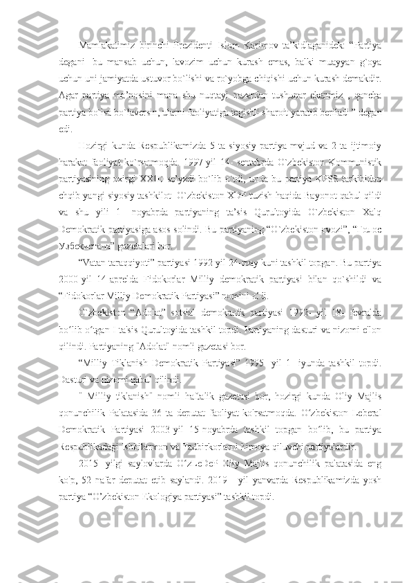 Mamlakatimiz   birinchi   Prezidenti   Islom   Karimov   ta’kidlaganidek:   “Partiya
degani-   bu   mansab   uchun,   lavozim   uchun   kurash   emas,   balki   muayyan   g`oya
uchun uni jamiyatda ustuvor bo`lishi va ro`yobga chiqishi uchun kurash demakdir.
Agar   partiya   ma’nosini   mana   shu   nuqtayi   nazardan   tushunar   ekanmiz   ,   qancha
partiya bo`lsa bo`laversin, ularni faoliyatiga tegishli sharoit yaratib beriladi ” degan
edi.
Hozirgi   kunda   Respublikamizda   5   ta   siyosiy   partiya   mvjud   va   2   ta   ijtimoiy
harakat   faoliyat   ko`rsatmoqda.   1997-yil   14-   sentabrda   O`zbekiston   Kommunistik
partiyasining   oxirgi   XXIII   se’yzdi   bo`lib   o`tdi,   unda   bu   partiya   KPSS   tarkibidan
chqib yangi siyosiy tashkilot- O`zbekiston XDP tuzish haqida Bayonot qabul qildi
va   shu   yili   1-   noyabrda   partiyaning   ta’sis   Qurultoyida   O`zbekiston   Xalq
Demokratik partiyasiga asos solindi. Bu partiyaning “O`zbekiston ovozi”, “Голос
Узбекистана” gazetalari bor. 
“Vatan taraqqiyoti” partiyasi 1992-yil 24-may kuni tashkil topgan. Bu partiya
2000-yil   14-aprelda   Fidokorlar   Milliy   demokratik   partiyasi   bilan   qo`shildi   va
“Fidokorlar Milliy Demokratik Partiyasi” nomini oldi. 
O`zbekiston   “Adolat”   sotsial   demokratik   partiyasi   1992-   yil   18-   fevralda
bo lib o tgan I ta'sis Qurultoyida tashkil topdi. Partiyaning dasturi va nizomi e'lonʻ ʻ
qilindi. Partiyaning "Adolat" nomli gazetasi bor.
“Milliy   Tiklanish   Demokratik   Partiyasi”   1995-   yil   1-   iyunda   tashkil   topdi.
Dasturi va nizomi qabul qilindi.
"   Milliy   tiklanish"   nomli   haftalik   gazetasi   bor,   hozirgi   kunda   Oliy   Majlis
qonunchilik   Palatasida   36   ta   deputat   faoliyat   ko'rsatmoqda.   O zbekiston   Leberal	
ʻ
Demokratik   Partiyasi   2003-yil   15-noyabrda   tashkil   topgan   bo lib,   bu   partiya	
ʻ
Respublikadagi Ishbilarmon va Tadbirkorlarni himoya qiluvchi partiyalardir. 
2015-   yilgi   saylovlarda   O zLeDeP   Oliy   Majlis   qonunchilik   palatasida   eng	
ʻ
ko'p,   52   nafar   deputat   etib   saylandi.   2019   -   yil   yanvarda   Respublikamizda   yosh
partiya “O’zbekiston Ekologiya partiyasi” tashkil topdi. 