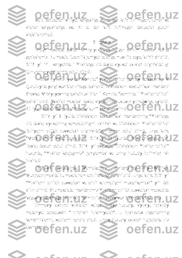 Xalq   deputatlari   viloyat   kengashiga   60   ta   dan   ko’p   bo’lmagan,   tuman   va
shahar   kengashlariga   esa   30   ta   dan   ko’p   bo’lmagan   deputatlar   guruhi
shakillantiriladi.
6- masala
Endigi   masalada   davlatimizning   yoshlarga   bo'lgan   e'tibori   masalasi   haqida
gaplashamiz. Bu masala fuqarolik jamiyati talabiga muvofiq qayta ko rib chiqildi.ʻ
2016-   yil   14   -   sentyabrda   "   Yoshlarga   oid   davlat   siyosati   asoslari   to`g`risida"   gi
Qonunning yangi tahriri qabul qilindi.
       2017 - yil 30- iyunda “Kamolat” yoshlar  ittifoqi ijtimoiy harakatining IV
Qurultoyida yangi vazifalar o rtaga tashlandi. O zbekiston Respublikasi Prezidenti	
ʻ ʻ
Shavkat Mirziyoyevning tashabbusi bilan " Kamolat “zaminida " Yoshlar ittifoqi"
tashkil   topdi.   Yoshlar   masalasi   davlat   siyosatining   ustuvor   yo'nalishiga   aylandi.
30- iyun Respublikamizda “Yoshlar kuni” deb e'lon qilindi.
        2017-   yil   5-   iyulda   O zbekiston   Respublikasi   Prezidentining   “Yoshlarga
ʻ
oid   davlat   siyosatining   samaradorligini   oshirish   va   O zbekiston   Yoshlar   ittifoqi	
ʻ
faoliyatini   qo'llab   quvvatlash   to`g`risida”gi   Farmon   qabul   qilindi.   Unga   ko'ra
“Mard   o g lon”   medali   ta'sis   etildi.   2018-   yil   27-   iyunda   "   Yoshlar   kelajagimiz"	
ʻ ʻ
Davlat   dasturi   qabul   qilindi.   2018-   yil   avgustda   “O zbekiston   Yoshlar   ittifoqi”	
ʻ
huzurida,   “Yoshlar   kelajagimiz”   jamg'armasi   va   uning   hududiy   bo limlari   ish	
ʻ
boshladi. 
  2020-yil   29-dekabrda   Mamlakatimiz   Prezidentining   Oliy   Majlisga
Murojaatnomasida bu masala ham atroflicha ko`rib chilqildi. Unga ko`ra 2021-yil
“Yoshlarni   qo`llab   quvvatlash   va   aholi   salomatligini   mustahkamlash”   yili   deb
e`lon qilindi. Shu masalada Prezidentimiz Yoshlarni qo`llab quvvatlash maqsadida
kelgusi yilda amalga oshirilishi lozim bo`lgan asosiy vazifalarni ta’kidlab o`tdi.
Ommaviy   axborot   vositalari   xalqga   ilmiy,   huquqiy,   siyosiy,   iqtisodiy
madaniyat   tarqatuvchi   “To`rtinchi   hokimiyatdir”.   U   boshqaruv   organlarining
kamchiliklarini,   xatolarini   tanqid   qiladi.   Uning   huquqiy   asoslari   hujjatlarda   o`z
aksini topdi: 