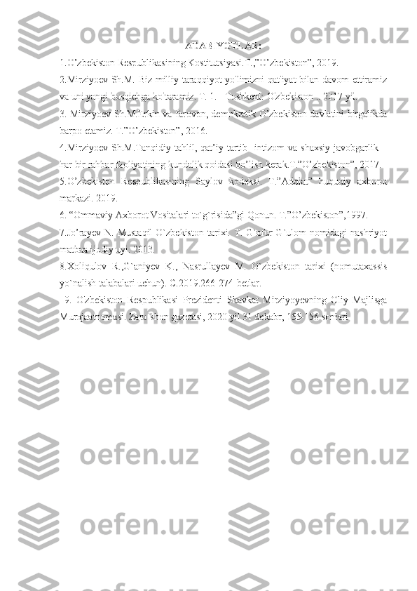 ADABIYOTLAR:
1. O’zbekiston Respublikasining Kostitutsiyasi.T.,”O’zbekiston”, 2019.
2.Mirziyoev Sh.M. Biz milliy taraqqiyot yo'limizni qat'iyat bilan davom  ettiramiz
va uni yangi bosqichga ko'taramiz. T. 1. - Toshkent: O'zbekiston .. 2017 yil.
3. Mirziyoev Sh.M.Erkin va farovon, demokratik O’zbekiston davlatini birgalikda
barpo etamiz. T.”O’zbekiston”, 2016. 
4.Mirziyoev   Sh.M.Tanqidiy   tahlil,   qat’iy   tartib-   intizom   va   shaxsiy   javobgarlik   –
har bir rahbar faoliyatining kundalik qoidasi bo’lish kerak.T.”O’zbekiston”, 2017.
5.O’zbekiston   Respublikasining   Saylov   kodeksi.   T.”Adolat”   huquqiy   axborot
markazi. 2019. 
6. “Ommaviy Axborot Vositalari to`g`risida”gi Qonun. T.”O’zbekiston”,1997.
7 . Jo’rayev   N.   Mustaqil   O`zbekiston   tarixi.   T.   G`afur   G`ulom   nomidagi   nashriyot
matbaa ijodiy uyi. 2013.
8.Xoliqulov   R.,G`aniyev   K.,   Nasrullayev   M.   O`zbekiston   tarixi   (nomutaxassis
yo`nalish talabalari uchun). C.2019.266-274-betlar.
  9.   O'zbekiston   Respublikasi   Prezidenti   Shavkat   Mirziyoyevning   Oliy   Majlisga
Murojaatnomasi. Zarafshon gazetasi, 2020 yil 31 dekabr, 155-156 sonlari 