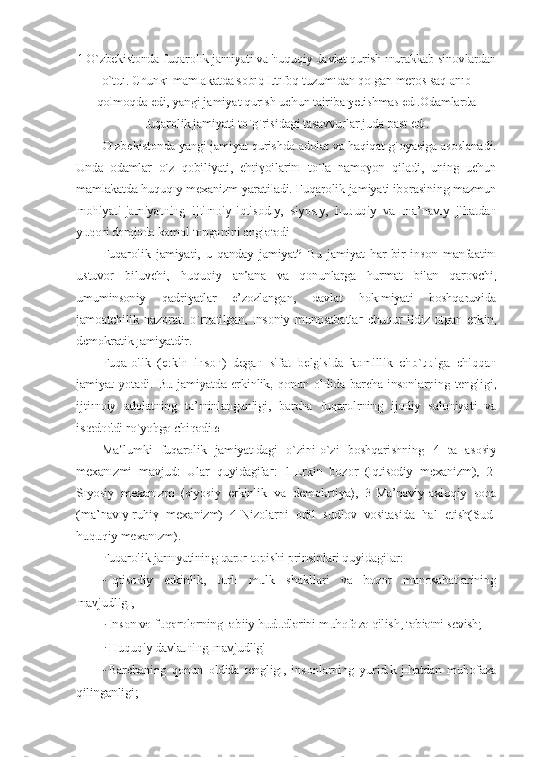 1.O`zbekistonda fuqarolik jamiyati va huquqiy davlat qurish murakkab sinovlardan
o`tdi. Chunki mamlakatda sobiq Ittifoq tuzumidan qolgan meros saqlanib
qolmoqda edi, yangi jamiyat qurish uchun tajriba yetishmas edi.Odamlarda
fuqarolik jamiyati to`g`risidagi tasavvurlar juda past edi .
O`zbekistonda yangi jamiyat qurishda adolat va haqiqat g`oyasiga asoslanadi.
Unda   odamlar   o`z   qobiliyati,   ehtiyojlarini   to`la   namoyon   qiladi,   uning   uchun
mamlakatda huquqiy mexanizm yaratiladi. Fuqarolik jamiyati iborasining mazmun
mohiyati-jamiyatning   ijtimoiy-iqtisodiy,   siyosiy,   huquqiy   va   ma’naviy   jihatdan
yuqori darajada kamol topganini anglatadi.
Fuqarolik   jamiyati,   u   qanday   jamiyat?   Bu   jamiyat   har   bir   inson   manfaatini
ustuvor   biluvchi,   huquqiy   an’ana   va   qonunlarga   hurmat   bilan   qarovchi,
umuminsoniy   qadriyatlar   e’zozlangan,   davlat   hokimiyati   boshqaruvida
jamoatchilik   nazorati   o`rnatilgan,   insoniy   munosabatlar   chuqur   ildiz   otgan   erkin,
demokratik jamiyatdir.
Fuqarolik   (erkin   inson)   degan   sifat   belgisida   komillik   cho`qqiga   chiqqan
jamiyat   yotadi.   Bu   jamiyatda-erkinlik,  qonun   oldida  barcha   insonlarning   tengligi,
ijtimoiy   adolatning   ta’minlanganligi,   barcha   fuqarolrning   ijodiy   salohiyati   va
istedoddi ro`yobga chiqadi ю
Ma’lumki   fuqarolik   jamiyatidagi   o`zini-o`zi   boshqarishning   4   ta   asosiy
mexanizmi   mavjud:   Ular   quyidagilar :   1-Erkin   bozor   (iqtisodiy   mexanizm),   2-
Siyosiy   mexanizm   (siyosiy   erkinlik   va   demokrtiya),   3-Ma’naviy-axloqiy   soha
(ma’naviy-ruhiy   mexanizm)   4-Nizolarni   odil   sudlov   vositasida   hal   etish(Sud-
huquqiy mexanizm).
Fuqarolik jamiyatining qaror topishi prinsiplari quyidagilar:
- Iqtisodiy   erkinlik,   turli   mulk   shakllari   va   bozor   munosabatlarining
mavjudligi;
- Inson va fuqarolarning tabiiy hududlarini muhofaza qilish, tabiatni sevish;
- Huquqiy davlatning mavjudligi
- Barchaning   qonun   oldida   tengligi,   insonlarning   yuridik   jihatdan   muhofaza
qilinganligi; 