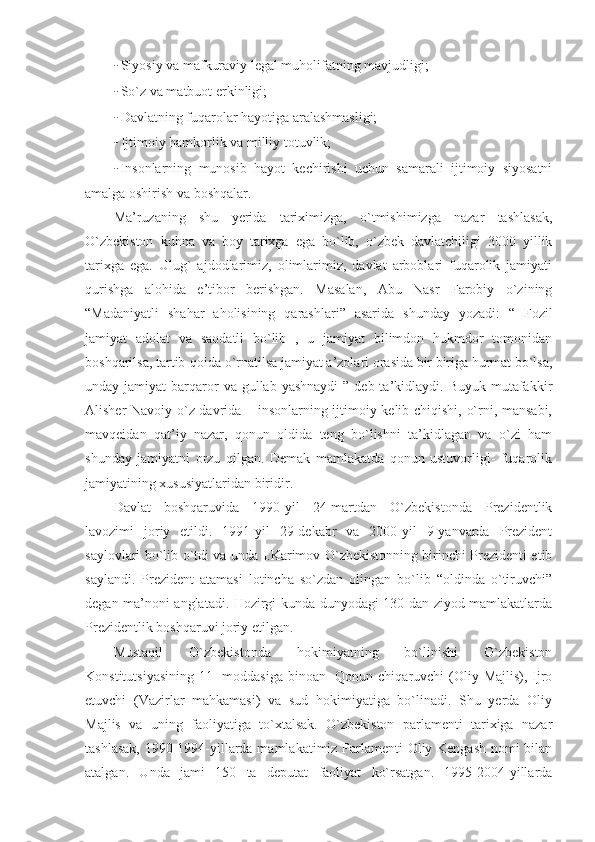 - Siyosiy va mafkuraviy legal muholifatning mavjudligi;
- So`z va matbuot erkinligi;
- Davlatning fuqarolar hayotiga aralashmasligi;
- Ijtimoiy hamkorlik va milliy totuvlik;
- Insonlarning   munosib   hayot   kechirishi   uchun   samarali   ijtimoiy   siyosatni
amalga oshirish va boshqalar.
Ma’ruzaning   shu   yerida   tariximizga,   o`tmishimizga   nazar   tashlasak,
O`zbekiston   kuhna   va   boy   tarixga   ega   bo`lib,   o`zbek   davlatchiligi   3000   yillik
tarixga   ega.   Ulug`   ajdodlarimiz,   olimlarimiz,   davlat   arboblari   fuqarolik   jamiyati
qurishga   alohida   e’tibor   berishgan.   Masalan,   Abu   Nasr   Farobiy   o`zining
“Madaniyatli   shahar   aholisining   qarashlari”   asarida   shunday   yozadi:   “   Fozil
jamiyat   adolat   va   saodatli   bo`lib   ,   u   jamiyat   bilimdon   hukmdor   tomonidan
boshqarilsa, tartib-qoida o`rnatilsa jamiyat a’zolari orasida bir biriga hurmat bo`lsa,
unday jamiyat   barqaror   va gullab  yashnaydi   ”  deb ta’kidlaydi. Buyuk  mutafakkir
Alisher Navoiy o`z davrida – insonlarning ijtimoiy kelib chiqishi, o`rni, mansabi,
mavqeidan   qat’iy   nazar,   qonun   oldida   teng   bo`lishni   ta’kidlagan   va   o`zi   ham
shunday   jamiyatni   orzu   qilgan.   Demak   mamlakatda   qonun   ustuvorligi-   fuqarolik
jamiyatining xususiyatlaridan biridir.
Davlat   boshqaruvida   1990-yil   24-martdan   O`zbekistonda   Prezidentlik
lavozimi   joriy   etildi.   1991-yil   29-dekabr   va   2000-yil   9-yanvarda   Prezident
saylovlari bo`lib o`tdi va unda I.Karimov O`zbekistonning birinchi Prezidenti etib
saylandi.   Prezident   atamasi   lotincha   so`zdan   olingan   bo`lib   “oldinda   o`tiruvchi”
degan ma’noni anglatadi. Hozirgi kunda dunyodagi 130 dan ziyod mamlakatlarda
Prezidentlik boshqaruvi joriy etilgan.
Mustaqil   O`zbekistonda   hokimiyatning   bo`linishi   O`zbekiston
Konstitutsiyasining 11-  moddasiga  binoan-  Qonun chiqaruvchi  (Oliy Majlis), Ijro
etuvchi   (Vazirlar   mahkamasi)   va   sud   hokimiyatiga   bo`linadi.   Shu   yerda   Oliy
Majlis   va   uning   faoliyatiga   to`xtalsak.   O`zbekiston   parlamenti   tarixiga   nazar
tashlasak, 1990-1994-yillarda mamlakatimiz Parlamenti Oliy Kengash nomi bilan
atalgan.   Unda   jami   150   ta   deputat   faoliyat   ko`rsatgan.   1995-2004-yillarda 