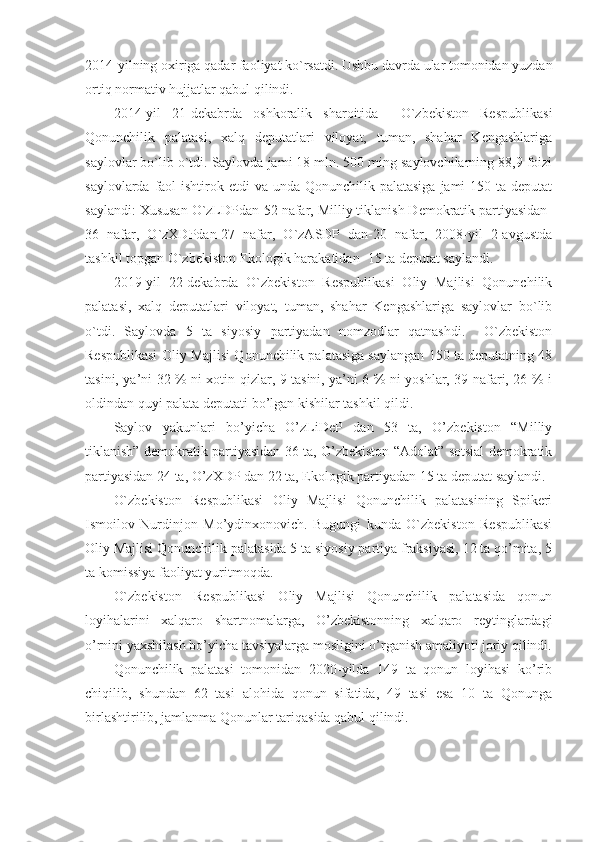 2014-yilning oxiriga qadar faoliyat ko`rsatdi. Ushbu davrda ular tomonidan yuzdan
ortiq normativ hujjatlar qabul qilindi.
2014-yil   21-dekabrda   oshkoralik   sharoitida     O`zbekiston   Respublikasi
Qonunchilik   palatasi,   xalq   deputatlari   viloyat,   tuman,   shahar   Kengashlariga
saylovlar bo`lib o`tdi. Saylovda jami 18 mln. 500 ming saylovchilarning 88,9 foizi
saylovlarda faol  ishtirok etdi  va unda Qonunchilik palatasiga  jami-150 ta  deputat
saylandi: Xususan O`zLDPdan-52 nafar, Milliy tiklanish Demokratik partiyasidan-
36   nafar,   O`zXDPdan-27   nafar,   O`zASDP   dan-20   nafar,   2008-yil   2-avgustda
tashkil topgan O`zbekiston Ekologik harakatidan- 15 ta deputat saylandi.
2019-yil   22-dekabrda   O`zbekiston   Respublikasi   Oliy   Majlisi   Qonunchilik
palatasi,   xalq   deputatlari   viloyat,   tuman,   shahar   Kengashlariga   saylovlar   bo`lib
o`tdi.   Saylovda   5   ta   siyosiy   partiyadan   nomzodlar   qatnashdi.     O`zbekiston
Respublikasi Oliy Majlisi Qonunchilik palatasiga saylangan 150 ta deputatning 48
tasini, ya’ni 32 % ni xotin-qizlar, 9 tasini, ya’ni 6 % ni yoshlar, 39 nafari, 26 % i
oldindan quyi palata deputati bo’lgan kishilar tashkil qildi.
Saylov   yakunlari   bo’yicha   O’zLiDeP   dan   53   ta,   O’zbekiston   “Milliy
tiklanish” demokratik partiyasidan 36 ta, O’zbekiston “Adolat” sotsial demokratik
partiyasidan 24 ta, O’zXDP dan 22 ta, Ekologik partiyadan 15 ta deputat saylandi.
O`zbekiston   Respublikasi   Oliy   Majlisi   Qonunchilik   palatasining   Spikeri
Ismoilov   Nurdinjon   Mo’ydinxonovich.   Bugungi   kunda   O`zbekiston   Respublikasi
Oliy Majlisi Qonunchilik palatasida 5 ta siyosiy partiya fraksiyasi, 12 ta qo’mita, 5
ta komissiya faoliyat yuritmoqda.
O`zbekiston   Respublikasi   Oliy   Majlisi   Qonunchilik   palatasida   qonun
loyihalarini   xalqaro   shartnomalarga,   O’zbekistonning   xalqaro   reytinglardagi
o’rnini yaxshilash bo’yicha tavsiyalarga mosligini o’rganish amaliyoti joriy qilindi.
Qonunchilik   palatasi   tomonidan   2020-yilda   149   ta   qonun   loyihasi   ko’rib
chiqilib,   shundan   62   tasi   alohida   qonun   sifatida,   49   tasi   esa   10   ta   Qonunga
birlashtirilib, jamlanma Qonunlar tariqasida qabul qilindi. 