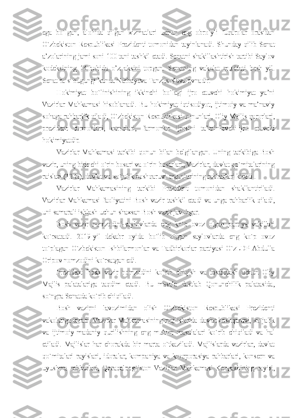 ega   bo`lgan,   alohida   qilgan   xizmatlari   uchun   eng   obro`yli   fuqarolar   orasidan
O`zbekiston   Respublikasi   Prezidenti   tomonidan   tayinlanadi.   Shunday   qilib   Senat
a’zolarining jami soni 100 tani tashkil etadi. Senatni shakillashtirish tartibi Saylov
kodeksining   14-bobida   o’z   aksini   topgan.   Senatning   vakolat   muddati   besh   yil.
Senat raisi bugungi kunda Narbayeva Tanzila Kavalovnadir.
Hokimiyat   bo`linishining   ikkinchi   bo`lagi   ijro   etuvchi   hokimiyat   ya’ni
Vazirlar   Mahkamasi   hisoblanadi.   Bu   hokimiyat-iqtisodiyot,   ijtimoiy   va   ma’naviy
sohaga rahbarlik qiladi, O`zbekiston Respublikasi qonunlari, Oliy Majlis qarorlari,
prezident   farmonlari,   qarorlari,   farmonlar   ijrosini   ta’minlovchi-ijro   etuvchi
hokimiyatdir.
Vazirlar   Mahkamasi   tarkibi   qonun   bilan   belgilangan.   Uning   tarkibiga-Bosh
vazir, uning birinchi o`rin bosari va o`rin bosarlari, Vazirlar, davlat qo`mitalarining
raislari (12 ta), davlat va xo`jalik boshqaruvi organlarining rahbarlari kiradi .
Vazirlar   Mahkamasining   tarkibi   Prezident   tomonidan   shakllantiriladi.
Vazirlar   Mahkamasi   faoliyatini   Bosh   vazir   tashkil   etadi   va   unga   rahbarlik   qiladi,
uni samarali ishlash uchun shaxsan Bosh vazir javobgar.
Bosh   vazir   nomzodini-saylovlarda   eng   ko`p   ovoz   olgan   partiya   vakillari
ko`rsatadi.   2019-yil   dekabr   oyida   bo`lib   o`tgan   saylovlarda   eng   ko`p   ovoz
to`plagan   O`zbekiston   Ishbilarmonlar   va   Tadbirkorlar   partiyasi   O`zLDP   Abdulla
Oripov nomzodini ko`rsatgan edi.
Prezident   Bosh   vazir   nomzodini   ko`rib   chiqish   va   tasdiqlash   uchun   Oliy
Majlis   palatalariga   taqdim   etadi.   Bu   masala   dastlab   Qonunchilik   palatasida,
so`ngra Senatda ko`rib chiqiladi.
Bosh   vazirni   lavozimidan   olish   O`zbekiston   Respublikasi   Prezidenti
vakolatiga kiradi. Vazirlar Mahkamasining majlislarida-davlat boshqaruvi, xo`jalik
va   ijtimoiy-madaniy   qurilishning   eng   muhim   masalalari   ko`rib   chiqiladi   va   hal
etiladi.   Majlislar   har   chorakda   bir   marta   o`tkaziladi.   Majlislarda   vazirlar,   davlat
qo`mitalari   rayislari,   idoralar,   kompaniya   va   koorporasiya   rahbarlari,   konsern   va
uyushma   rahbarlari,   Qoraqalpog`iston   Vazirlar   Mahkamasi   Kengashining   rayisi, 