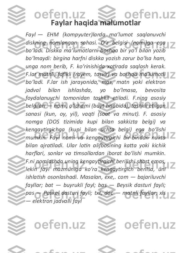 Faylar haqida malumotlar
Fayl   — EHM	 (kompyuter)larda	 maʼlumot	 saqlanuvchi
diskning	
 nomlangan	 sohasi.	 Oʻz	 belgisi	 (nomi)ga	 ega
boʻladi.	
 Diskka	 maʼlumotlarni	 boshqa	 bir	 yoʻl	 bilan	 yozib
boʻlmaydi:	
 birgina	 harfni	 diskka	 yozish	 zarur	 boʻlsa	 ham,
unga	
 nom	 berib,	 F.	 koʻrinishida	 xotirada	 saqlash	 kerak.
F.lar	
 matnli,	 fafikli	 (rayem,	 tasvir)	 va	 boshqa	 maʼlumotli
boʻladi.	
 F.lar	 ish	 jarayonida,	 mas,	 matn	 yoki	 elektron
jadval	
 	bilan	 	ishlashda,	 	yo	 	boʻlmasa,	 	bevosita
foydalanuvchi	
 tomonidan	 tashkil	 etiladi.	 F.ning	 asosiy
belgilari	
 —	 nomi,	 oʻlchami	 (bayt	 hisobida),	 tashkil	 etilgan
sanasi	
 (kun,	 oy,	 yil),	 vaqti	 (soat	 va	 minut).	 F.	 asosiy
nomga	
 (DOS	 tizimida	 kupi	 bilan	 sakkizta	 belgi)	 va
kengaytirgichga	
 (kupi	 bilan	 uchta	 belgi)	 ega	 boʻlishi
mumkin.	
 Fayl	 nomi	 va	 kengaytirgichi	 bir-biridan	 nukta
bilan	
 ajratiladi.	 Ular	 lotin	 alifbosining	 katta	 yoki	 kichik
harflari,	
 sonlar	 va	 timsollardan	 iborat	 boʻlishi	 mumkin.
F.ni	
 nomlashda	 uning	 kengaytirgichi	 berilishi	 shart	 emas,
lekin	
 fayl	 mazmuniga	 koʻra	 kengaytirgich	 berilsa,	 uni
ishlatish	
 osonlashadi.	 Masalan,	 exe,.	 com	 —	 bajariluvchi
fayllar;	
 bat	 —	 buyrukli	 fayl;	 bas	 —	 Beysik	 dasturi	 fayli;
pas	
 —	 Paskal	 dasturi	 fayli;	 txt,	 doc	 —	 matnli	 fayllar;	 xls
—	
 elektron	 jadvalli	 fayl 