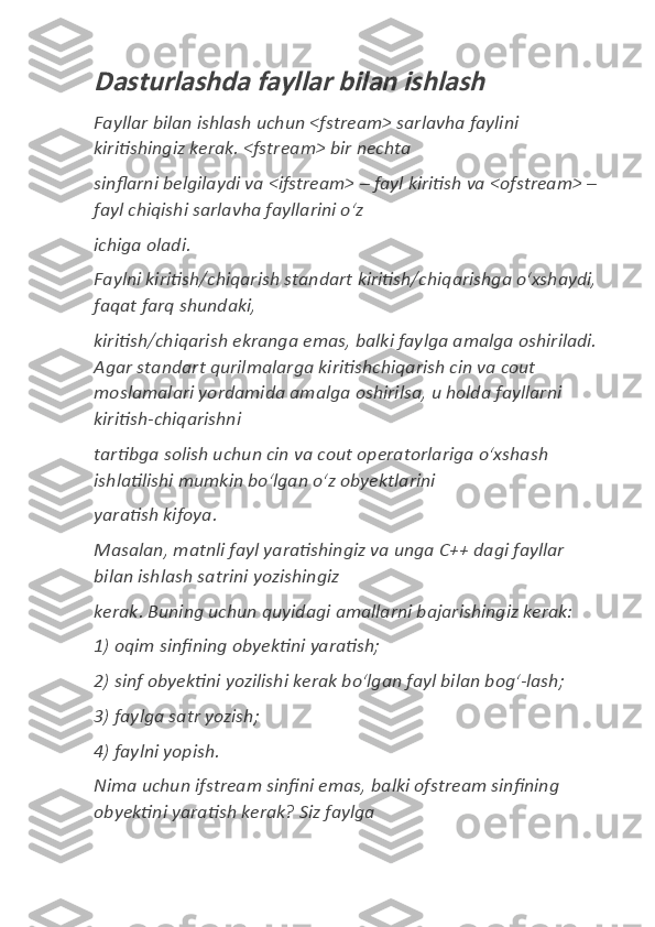 Dasturlashda fayllar bilan ishlash Fayllar	
 bilan	 ishlash	 uchun	 <fstream>	 sarlavha	 faylini	 
kiritishingiz	
 kerak.	 <fstream>	 bir	 nechta	  
sinflarni	
 belgilaydi	 va	 <ifstream>	 – fayl	 kiritish	 va	 <ofstream>	 – 
fayl	
 chiqishi	 sarlavha	 fayllarini	 oʻz	  
ichiga	
 oladi.	  
Faylni	
 kiritish/chiqarish	 standart	 kiritish/chiqarishga	 oʻxshaydi,	 
faqat	
 farq	 shundaki,	  
kiritish/chiqarish	
 ekranga	 emas,	 balki	 faylga	 amalga	 oshiriladi.	 
Agar	
 standart	 qurilmalarga	 kiritishchiqarish	 cin	 va	 cout	 
moslamalari	
 yordamida	 amalga	 oshirilsa,	 u holda	 fayllarni	 
kiritish-chiqarishni	
  
tartibga	
 solish	 uchun	 cin	 va	 cout	 operatorlariga	 oʻxshash	 
ishlatilishi	
 mumkin	 boʻlgan	 oʻz	 obyektlarini	  
yaratish	
 kifoya.	  
Masalan,	
 matnli	 fayl	 yaratishingiz	 va	 unga	 C++	 dagi	 fayllar	 
bilan	
 ishlash	 satrini	 yozishingiz	  
kerak.	
 Buning	 uchun	 quyidagi	 amallarni	 bajarishingiz	 kerak:	  
1)	
 oqim	 sinfining	 obyektini	 yaratish;	  
2)	
 sinf	 obyektini	 yozilishi	 kerak	 boʻlgan	 fayl	 bilan	 bogʻ-lash;	  
3)	
 faylga	 satr	 yozish;	  
4)	
 faylni	 yopish.	  
Nima	
 uchun	 ifstream	 sinfini	 emas,	 balki	 ofstream	 sinfining	 
obyektini	
 yaratish	 kerak?	 Siz	 faylga	   