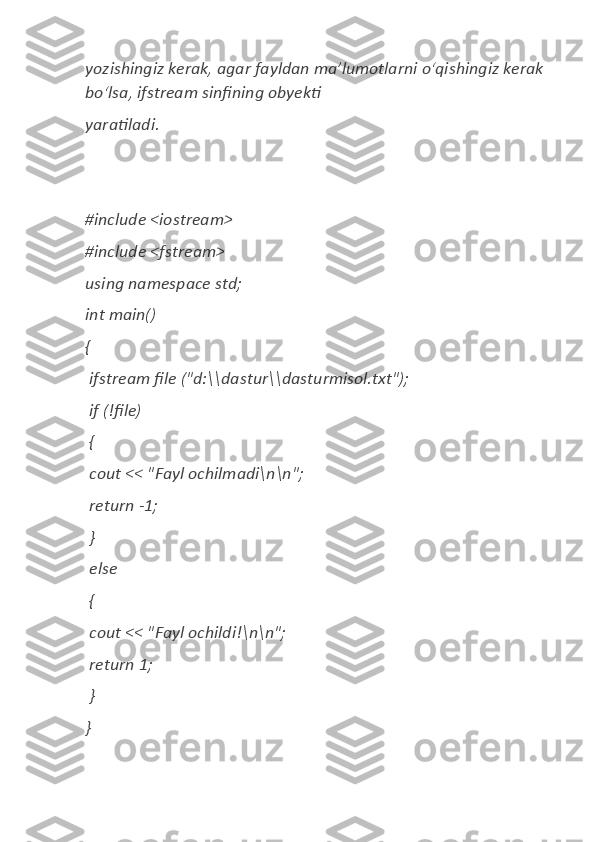 yozishingiz kerak,	 agar	 fayldan	 ma’lumotlarni	 oʻqishingiz	 kerak	 
boʻlsa,	
 ifstream	 sinfining	 obyekti	  
yaratiladi.
#include	
 <iostream>	  
#include	
 <fstream>	  
using	
 namespace	 std;	  
int	
 main()	  
{	
  
 
ifstream	 file	 ("d:\\dastur\\dasturmisol.txt");	  
 	
if (!file)	  
 	
{  
 
cout	 <<	 "Fayl	 ochilmadi\n\n";	  
 	
return	 -1;	  
 	
}  
 
else	  
 	
{  
 
cout	 <<	 "Fayl	 ochildi!\n\n";	  
 	
return	 1;	  
 	
}  
} 