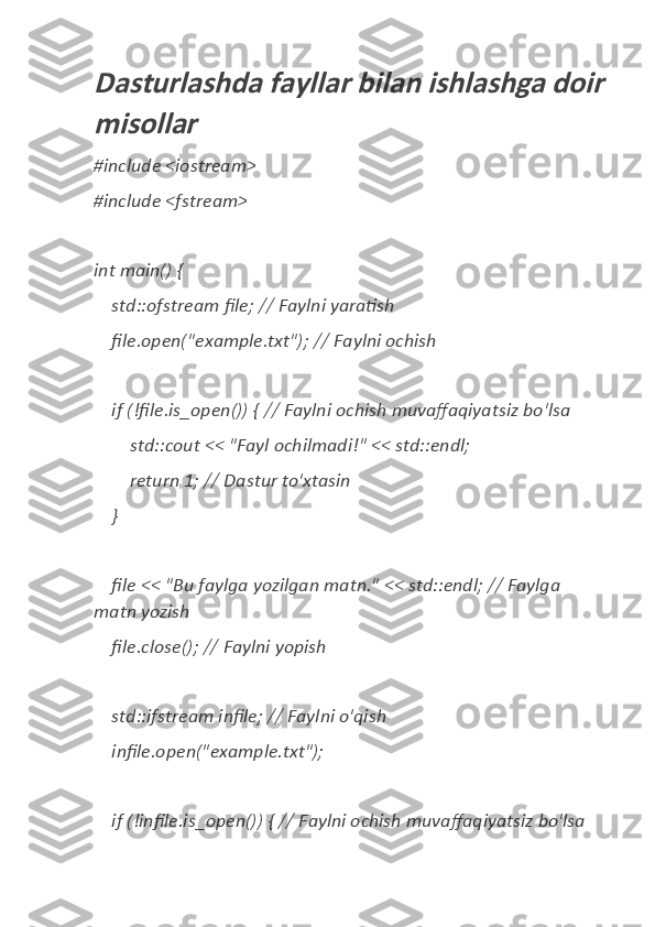 Dasturlashda fayllar bilan ishlashga doir
misollar#include	
 <iostream>
#include
 <fstream>
int	
 main()	 {
 	
   std::ofstream	 file;	 //	 Faylni	 yaratish
 	
   file.open("example.txt");	 //	 Faylni	 ochish
 	
   if (!file.is_open())	 { //	 Faylni	 ochish	 muvaffaqiyatsiz	 bo'lsa
 	
       std::cout	 <<	 "Fayl	 ochilmadi!"	 <<	 std::endl;
 	
       return	 1;	 //	 Dastur	 to'xtasin
 	
   }
 	
   file	 <<	 "Bu	 faylga	 yozilgan	 matn."	 <<	 std::endl;	 //	 Faylga	 
matn	
 yozish
 	
   file.close();	 //	 Faylni	 yopish
 	
   std::ifstream	 infile;	 //	 Faylni	 o'qish
 	
   infile.open("example.txt");
 	
   if (!infile.is_open())	 { //	 Faylni	 ochish	 muvaffaqiyatsiz	 bo'lsa 