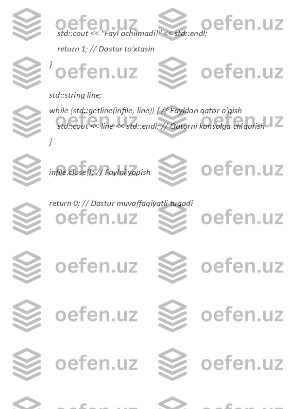         std::cout	 <<	 "Fayl	 ochilmadi!"	 <<	 std::endl;
 	
       return	 1;	 //	 Dastur	 to'xtasin
 	
   }
 	
   std::string	 line;
 	
   while	 (std::getline(infile,	 line))	 { //	 Fayldan	 qator	 o'qish
 	
       std::cout	 <<	 line	 <<	 std::endl;	 //	 Qatorni	 konsolga	 chiqarish
 	
   }
 	
   infile.close();	 //	 Faylni	 yopish
 	
   return	 0;	 //	 Dastur	 muvaffaqiyatli	 tugadi 