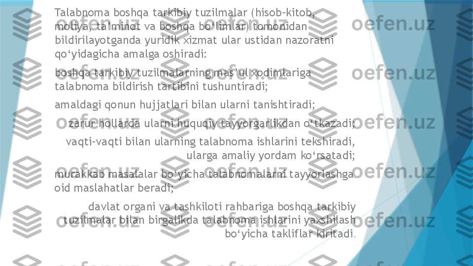 Talabnoma boshqa tarkibiy tuzilmalar (hisob-kitob, 
moliya, ta’minot va boshqa bo‘limlar) tomonidan 
bildirilayotganda yuridik xizmat ular ustidan nazoratni 
qo‘yidagicha amalga oshiradi: 
boshqa tarkibiy tuzilmalarning mas’ul xodimlariga 
talabnoma bildirish tartibini tushuntiradi;
amaldagi qonun hujjatlari bilan ularni tanishtiradi;
zarur hollarda ularni huquqiy tayyorgarlikdan o‘tkazadi;
vaqti-vaqti bilan ularning talabnoma ishlarini tekshiradi, 
ularga amaliy yordam ko‘rsatadi;
murakkab masalalar bo‘yicha talabnomalarni tayyorlashga 
oid maslahatlar beradi;
davlat organi va tashkiloti rahbariga boshqa tarkibiy 
tuzilmalar bilan birgalikda talabnoma ishlarini yaxshilash 
bo‘yicha takliflar kiritadi .                   