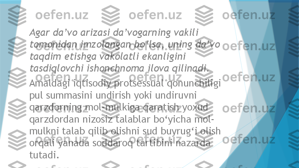 Agar da’vo arizasi da’vogarning vakili 
tomonidan imzolangan bo‘lsa, uning da’vo 
taqdim etishga vakolatli ekanligini 
tasdiqlovchi ishonchnoma ilova qilinadi.  
Amaldagi  iqtisodiy  protsessual qonunchiligi 
pul summasini undirish yoki undiruvni 
qarzdorning mol-mulkiga qaratish yoxud 
qarzdordan nizosiz talablar bo‘yicha mol-
mulkni talab qilib olishni sud buyrug‘i olish 
orqali yanada soddaroq tartibini nazarda 
tutadi.                    