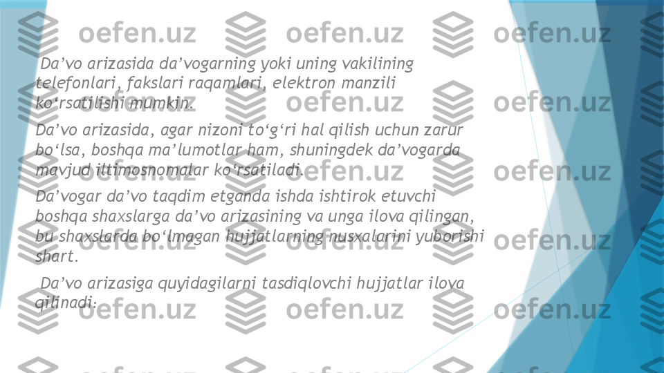   Da’vo arizasida da’vogarning yoki uning vakilining 
telefonlari, fakslari raqamlari, elektron manzili 
ko‘rsatilishi mumkin.  
Da’vo arizasida, agar nizoni to‘g‘ri hal qilish uchun zarur 
bo‘lsa, boshqa ma’lumotlar ham, shuningdek da’vogarda 
mavjud iltimosnomalar ko‘rsatiladi.  
Da’vogar da’vo taqdim etganda ishda ishtirok etuvchi 
boshqa shaxslarga da’vo arizasining va unga ilova qilingan, 
bu shaxslarda bo‘lmagan hujjatlarning nusxalarini yuborishi 
shart.
  Da’vo arizasiga quyidagilarni tasdiqlovchi hujjatlar ilova 
qilinadi :                   