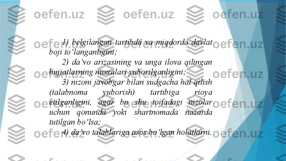 1)  belgilangan  tartibda  va  miqdorda  davlat 
boji to‘langanligini;
2)  da’vo  arizasining  va  unga  ilova  qilingan 
hujjatlarning nusxalari yuborilganligini;
3) nizoni javobgar bilan sudgacha hal qilish 
(talabnoma  yuborish)  tartibiga  rioya 
etilganligini,  agar  bu  shu  toifadagi  nizolar 
uchun  qonunda  yoki  shartnomada  nazarda 
tutilgan bo‘lsa;
4) da’vo talablariga asos bo‘lgan holatlarni.
                    