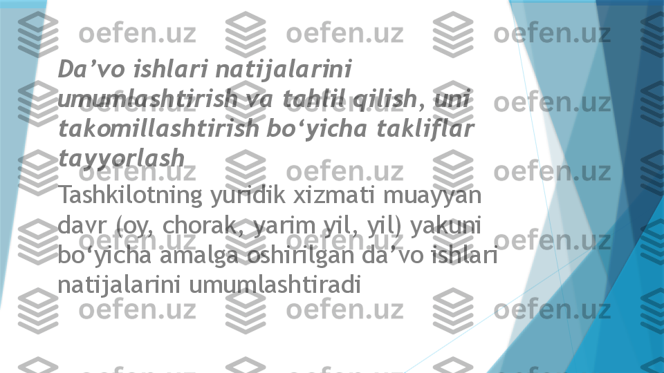 Da’vo ishlari natijalarini 
umumlashtirish va tahlil qilish, uni 
takomillashtirish bo‘yicha takliflar 
tayyorlash  
Tashkilotning yuridik xizmati muayyan 
davr (oy, chorak, yarim yil, yil) yakuni 
bo‘yicha amalga oshirilgan da’vo ishlari 
natijalarini umumlashtiradi                   