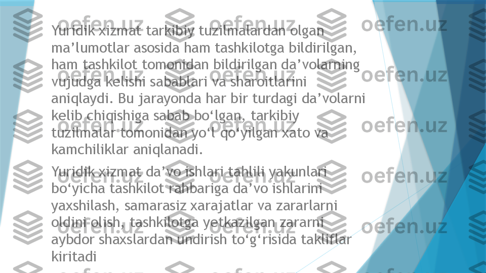 Yuridik xizmat tarkibiy tuzilmalardan olgan 
ma’lumotlar asosida ham tashkilotga bildirilgan, 
ham tashkilot tomonidan bildirilgan da’volarning 
vujudga kelishi sabablari va sharoitlarini 
aniqlaydi. Bu jarayonda har bir turdagi da’volarni 
kelib chiqishiga sabab bo‘lgan, tarkibiy 
tuzilmalar tomonidan yo‘l qo‘yilgan xato va 
kamchiliklar aniqlanadi. 
Yuridik xizmat da’vo ishlari tahlili yakunlari 
bo‘yicha tashkilot rahbariga da’vo ishlarini 
yaxshilash, samarasiz xarajatlar va zararlarni 
oldini olish, tashkilotga yetkazilgan zararni 
aybdor shaxslardan undirish to‘g‘risida takliflar 
kiritadi                   