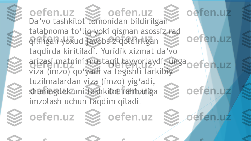 Da’vo tashkilot tomonidan bildirilgan 
talabnoma to‘liq yoki qisman asossiz rad 
qilingan yoxud javobsiz qoldirilgan 
taqdirda kiritiladi. Yuridik xizmat da’vo 
arizasi matnini mustaqil tayyorlaydi, unga 
viza (imzo) qo‘yadi va tegishli tarkibiy 
tuzilmalardan viza (imzo) yig‘adi, 
shuningdek uni tashkilot rahbariga 
imzolash uchun taqdim qiladi .                   