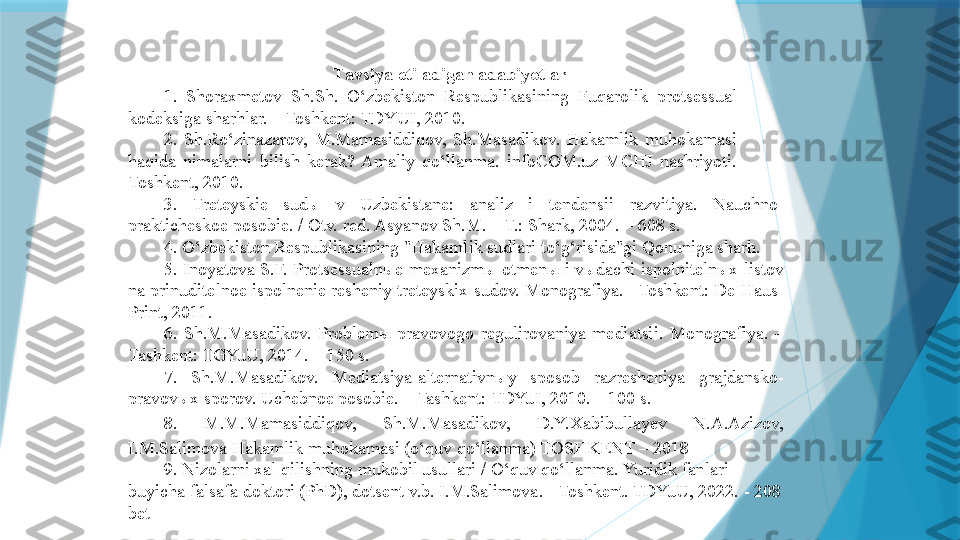 T avsiya etiladigan adabiyotlar
1.  Shoraxmetov	 Sh.Sh.	 O‘zbekiston	 Respublikasining	 Fuqarolik	 protsessual	 
kodeksiga	
 sharhlar.	 – Toshkent:	 TDYUI,	 2010.
2.	
 Sh.Ro‘zinazarov,	 M.Mamasiddiqov,	 Sh.Masadikov.	 Hakamlik	 muhokamasi	 
haqida	
 nimalarni	 bilish	 kerak?	 Amaliy	 qo‘llanma.	 infoCOM.uz	 MCHJ	 nashriyoti.	 
Toshkent,	
 2010.
3.	
 	Treteyskie	 	sudы	 	v 	Uzbekistane:	 	analiz	 	i 	tendensii	 	razvitiya.	  Nauchno-
prakticheskoe	
 posobie.	 / Otv.	 red.	 Asyanov	 Sh.M.	 – T.:	 Shark,	 2004.	 – 608	 s.
4.  	
O‘zbekiston	 Respublikasining	 "Hakamlik	 sudlari	 to‘g‘risida"gi	 Qonuniga	 sharh.
5.	
 Inoyatova	 S.F.	 Protsessualnыe	 mexanizmы	 otmenы	 i vыdachi	 ispolnitelnыx	 listov	 
na	
 prinuditelnoe	 ispolnenie	 resheniy	 treteyskix	 sudov.	  Monografiya.	 –Toshkent:	 De-Haus-
Print,	
 2011.
6.  	
Sh.M.Masadikov.	 Problem ы  	pravovogo	 regulirovaniya	 mediatsii.	 Monografiya.	 – 
Tashkent:	
 TGYuU,	 2014.	 – 150	 s.
7.  	
Sh.M.Masadikov.	 	Mediatsiya-alternativn ы y	 	sposob	 	razresheniya	 	grajdansko-
pravov ы x	
 sporov.	 Uchebnoe	 posobie.	 – Tashkent:	 TDYuI,	 2010.	 – 100	 s.
8.	
 	M.M.Mamasiddiqov,	 	Sh.M.Masadikov,	 	D.Y.Xabibullayev	 	N.A.Azizov,	 
I.M.Salimova	
 Hakamlik	 muhokamasi	 (o‘quv	 qo‘llanma)	 TOSHKENT	 – 2018
9.	
 Nizolarni	 xal	 qilishning	 mukobil	 usullari	 / O‘quv	 qo‘llanma.	 Yuridik	 fanlari	 
buyicha	
 falsafa	 doktori	 (PhD),	 dotsent	 v.b.	 I.M.Salimova.	 - Toshkent.	 TDYuU,	 2022.	 - 208	 
bet                   