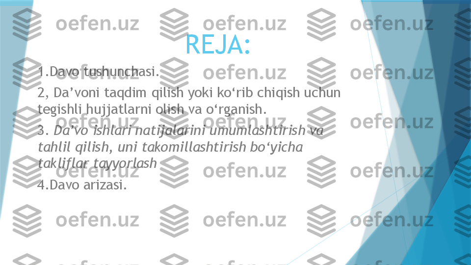 REJA:
1.Davo tushunchasi.
2,   Da’voni taqdim qilish yoki ko‘rib chiqish uchun 
tegishli hujjatlarni olish va o‘rganish .
3.  Da’vo ishlari natijalarini umumlashtirish va 
tahlil qilish, uni takomillashtirish bo‘yicha 
takliflar tayyorlash  
4.Davo arizasi.                   