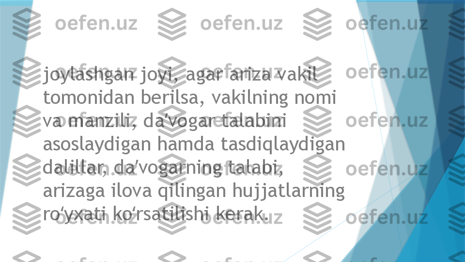 joylashgan joyi, agar ariza vakil 
tomonidan berilsa, vakilning nomi 
va manzili, da vogar talabini ʼ
asoslaydigan hamda tasdiqlaydigan 
dalillar, da vogarning talabi, 	
ʼ
arizaga ilova qilingan hujjatlarning 
ro yxati ko rsatilishi kerak.	
ʻ ʻ                   