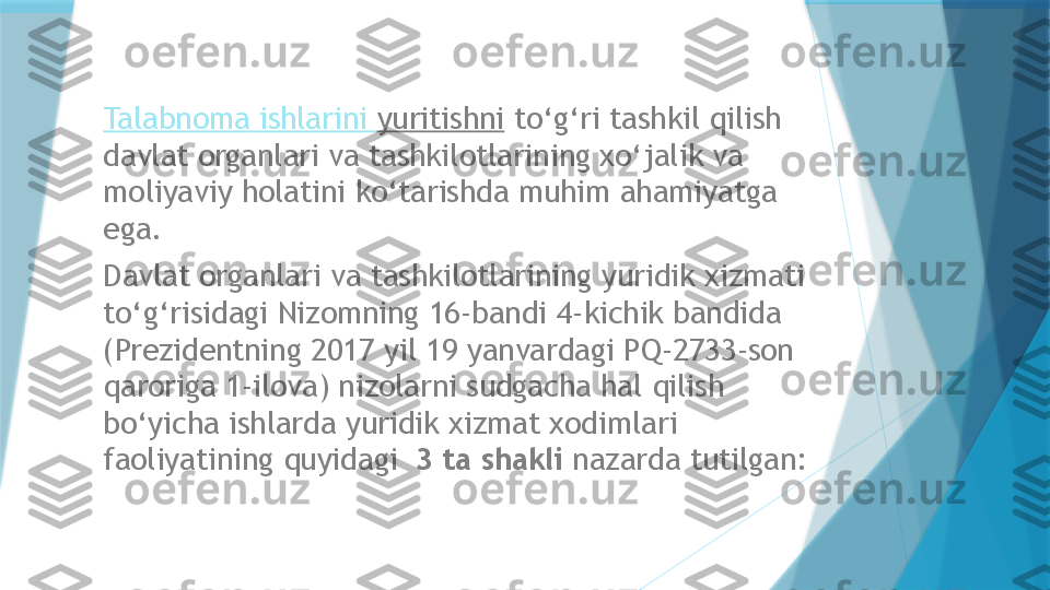 Talabnoma   ishlarini   yuritishni  to‘g‘ri tashkil qilish 
davlat organlari va tashkilotlarining xo‘jalik va 
moliyaviy holatini ko‘tarishda muhim ahamiyatga 
ega.   
Davlat organlari va tashkilotlarining yuridik xizmati 
to‘g‘risidagi Nizomning 16-bandi 4-kichik bandida 
(Prezidentning 2017 yil 19 yanvardagi PQ-2733-son 
qaroriga 1-ilova) nizolarni sudgacha hal qilish 
bo‘yicha ishlarda yuridik xizmat xodimlari 
faoliyatining quyidagi   3 ta shakli  nazarda tutilgan:                    