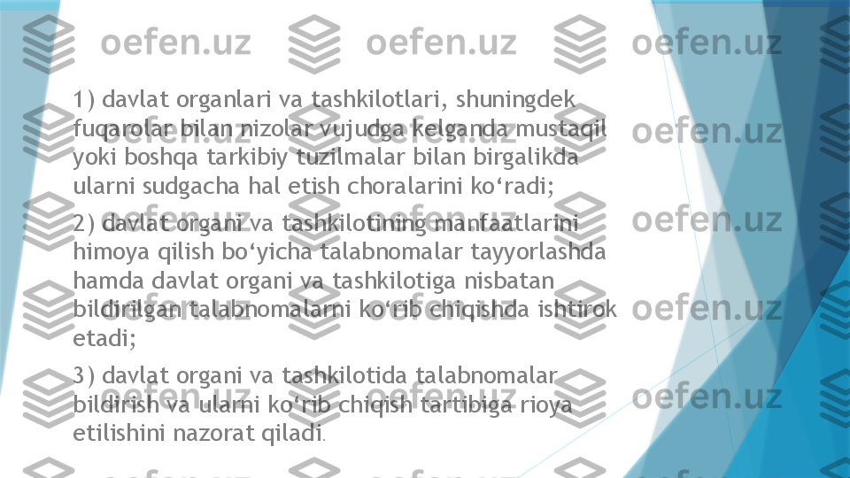 1) davlat organlari va tashkilotlari, shuningdek 
fuqarolar bilan nizolar vujudga kelganda mustaqil 
yoki boshqa tarkibiy tuzilmalar bilan birgalikda 
ularni sudgacha hal etish choralarini ko‘radi; 
2) davlat organi va tashkilotining manfaatlarini 
himoya qilish bo‘yicha talabnomalar tayyorlashda 
hamda davlat organi va tashkilotiga nisbatan 
bildirilgan talabnomalarni ko‘rib chiqishda ishtirok 
etadi; 
3) davlat organi va tashkilotida talabnomalar 
bildirish va ularni ko‘rib chiqish tartibiga rioya 
etilishini nazorat qiladi .                    