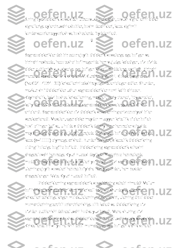 S.ning pyezoelektrik	 xossasidan	 ultratovush	 nurlatgich,	 tovush	 signallarini	 elektr
signallariga	
 aylantiruvchi	 asboblar,	 bosim	 datchiklari,	 katta	 sig imli	 	ʻ
kondensatorlar	
 tayyorlash	 va	 boshqalarda	 foydalaniladi.
9
Segnetoelektriklar	
 deb	 bir	 qator	 ajoyib	 dielektrik	 xossalarga	 ega	 bo‘lgan	 va	 
birinchi	
 navbatda,	 hatto	 tashqi	 bo‘lmaganida	 ham	 vujudga	 keladigan,	 o‘z-o‘zida	 
elektr	
 qutblanish	 xususiyatiga	 ega	 bo‘lgan	 kristall	 moddalarga	 aytiladi.	 Birinchi	 
marta	
 bu	 xossalarni	 fizik	 olimlar	 I.V.Kurchatov	 va	 P.P.	 Kobeko,	 segnet	 tuzi	 
(NaKC4H4O64H2O)	
 kristallarini	 tekshirayotganda	 aniqlagan	 edilar.	 Shundan,	 
mazkur	
 sinf	 dielektriklar	 uchun	 segnetoelektriklar	 nomi	 kelib	 chiqqan.	 
Keyinchalik,	
 ba'zi	 boshqa	 kristallarning,	 masalan,	 bariy	 titanati,	 litiy	 tantalati,	 
kaliy	
 digidrofosfati	 kristallarining	 segnetoelektrik	 xossalarga	 ega	 bo‘lishi	 
aniqlandi.	
 Segnetoelektriklar	 o‘z	 dielektrik	 xossalarining	 anizotropiyasi	 bilan	 
xarakterlanadi.	
 Masalan,	 agar	 elektr	 maydon	 muayyan	 kritallik	 o‘qlar	 bo‘lab	 
hosil	
 qilingan	 bo‘lsa,	 u holda	  ε   dielektrik	 doimiy	 biror	 haroratlar	 sohasida	 
maydon	
 kuchlanganligiga	 kuchli	 darajada	 bog‘langan	 bo‘la	 boshlaydi	 va	 juda	 
katta	
 ( ε ~10000)	 qiymatga	 erishadi.	 Bundan	 tashqari,   ε   kattalik	 dielektrikning	 
oldingi	
 holatiga	 bog‘liq	 bo‘ladi.	 Dielektrikning	 segnetoelektrik	 sohasini	 
chegaralovchi	
 haroratga	 Kyuri	 nuqtasi	 deyiladi.	 Yuqoriroq	 haroratlarda	 
moddalarning	
 segnetoelektrik	 xossalari	 yo‘qoladi.	 Ba'zi	 segnetoelektriklarda	 
ularning	
 ajoyib	 xossalari	 harorat	 bo‘yicha	 ham	 yuqoridan,	 ham	 pastdan	 
chegaralangan	
 ikkita	 Kyuri	 nuqtadi	 bo‘ladi.
   	
          Dielektriklarning	 segnetoelektrik	 xossalarining	 sababi	 nimada?	 Ma'lum	 
bo‘lishicha,	
 segnetoelektriklarning	 kristall	 tuzilishi	 shundayki,	 ularning	 
kristallari	
 tarkibiga	 kirgan	 molekulalarning	 o‘zaro	 ta'siri,	 ularning	 dipol	 elektr	 
momentlarining	
 tartibli	 orientirlanishiga	 olib	 keladi	 va	 dielektrikning	 o‘z-
o‘zidan	
 qutblanishi	 deb	 ataluvchi	 hodisa	 yuz	 beradi.	 Mana	 shuning	 o‘zi	 
segnetoelektriklarning	
 boshqa	 dielektriklardan	 farq	 qiluvchi	 asosiy	 xossasidir.	 
Kristallarda	
 bir	 xil	 yo‘nalishli	 dipol	 momentlarga	 ega	 bo‘lgan	 kichik	 sohalar	  