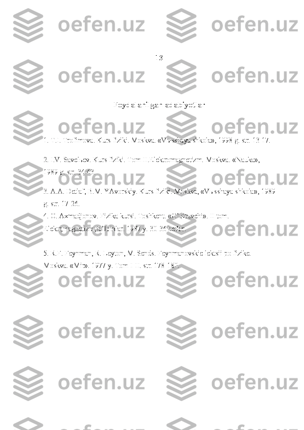 13
Foydalanilgan adabiyotlar
1. T.I.	 Trоfimоva.	 Kurs	 fiziki.	 Mоskva.	 «Vыsshaya	 shkоla»,	 1998	 g.	 str.	 13-17.
2.	
 I.V.	 Savеlьеv.	 Kurs	 fiziki.	 Tоm	 II.Elеktrоmagnеtizm.	 Mоskva.	 «Nauka»,	 
1989	
 g.	 str.	 34-43.
3.	
 A.A.	 Dеtlaf,	 B.M.	 YAvоrskiy.	 Kurs	 fiziki.	 Mоskva,	 «Vыsshaya	 shkоla»,	 1989
g.	
 str.	 17-26.
4.	
 О.	 Aхmadjоnоv.	 Fizika	 kursi.	 Tоshkеnt.	 «O’qituvchi».	 II tоm.	 
Elеktr,magnеtizm,to’lqinlar.	
 1987	 y.	 30-36	 bеtlar.
5.	
 R.F.	 Fеynman,	 R.	 Lеytоn,	 M.	 Sends.	 Fеynmanоvskiе	 lеktsii	 pо	 fizikе.	 
Mоskva.	
 «Mir».	 1977	 y.	 Tоm	 I-II.	 str.	 178-180. 
