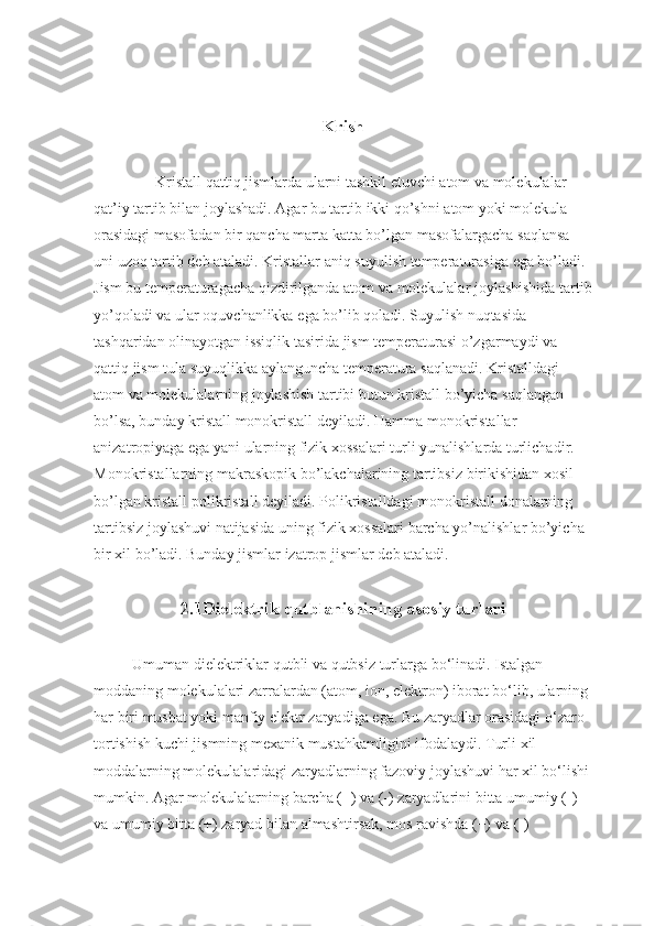 Krish
Kristall qattiq	 jismlarda	 ularni	 tashkil	 etuvchi	 atom	 va	 molekulalar	 
qat’iy	
 tartib	 bilan	 joylashadi.	 Agar	 bu	 tartib	 ikki	 qo’shni	 atom	 yoki	 molekula	 
orasidagi	
 masofadan	 bir	 qancha	 marta	 katta	 bo’lgan	 masofalargacha	 saqlansa	 
uni	
 uzoq	 tartib	 deb	 ataladi.	 Kristallar	 aniq	 suyulish	 temperaturasiga	 ega	 bo’ladi.	 
Jism	
 bu	 temperaturagacha	 qizdirilganda	 atom	 va	 molekulalar	 joylashishida	 tartib
yo’qoladi	
 va	 ular	 oquvchanlikka	 ega	 bo’lib	 qoladi.	 Suyulish	 nuqtasida	 
tashqaridan	
 olinayotgan	 issiqlik	 tasirida	 jism	 temperaturasi	 o’zgarmaydi	 va	 
qattiq	
 jism	 tula	 suyuqlikka	 aylanguncha	 temperatura	 saqlanadi.	 Kristalldagi	 
atom	
 va	 molekulalarning	 joylashish	 tartibi	 butun	 kristall	 bo’yicha	 saqlangan	 
bo’lsa,	
 bunday	 kristall	 monokristall	 deyiladi.	 Hamma	 monokristallar	 
anizatropiyaga	
 ega	 yani	 ularning	 fizik	 xossalari	 turli	 yunalishlarda	 turlichadir.	 
Monokristallarning	
 makraskopik	 bo’lakchalarining	 tartibsiz	 birikishidan	 xosil	 
bo’lgan	
 kristall	 polikristall	 deyiladi.	 Polikristalldagi	 monokristall	 donalarning	 
tartibsiz	
 joylashuvi	 natijasida	 uning	 fizik	 xossalari	 barcha	 yo’nalishlar	 bo’yicha	 
bir	
 xil	 bo’ladi.	 Bunday	 jismlar	 izatrop	 jismlar	 deb	 ataladi.	 
2.1Dielektrik   qutblanishining asosiy turlari
Umuman	
 dielektriklar	 qutbli	 va	 qutbsiz	 turlarga	 bo‘linadi.	 Istalgan	 
moddaning	
 molekulalari	 zarralardan	 (atom,	 ion,	 elektron)	 iborat	 bo‘lib,	 ularning	 
har	
 biri	 musbat	 yoki	 manfiy	 elektr	 zaryadiga	 ega.	 Bu	 zaryadlar	 orasidagi	 o‘zaro	 
tortishish	
 kuchi	 jismning	 mexanik	 mustahkamligini	 ifodalaydi.	 Turli	 xil	 
moddalarning	
 molekulalaridagi	 zaryadlarning	 fazoviy	 joylashuvi	 har	 xil	 bo‘lishi	 
mumkin.	
 Agar	 molekulalarning	 barcha	 (+)	 va	 (-)	 zaryadlarini	 bitta	 umumiy	 (-)	 
va	
 umumiy	 bitta	 (+)	 zaryad	 bilan	 almashtirsak,	 mos	 ravishda	 (+)	 va	 (-)	  