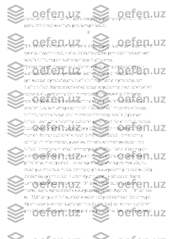 titanat uchun	 tra	 120°	 dan	 80°	 gacha	 pasayishida	 ye	 ning	 qiymati	 2000	 dan	 6000
gacha	
 ortib	 boradi	 va	 so ngra	 yana	 kamayib	 ketadi;	 	ʻ
8
3)	
 S.	 dielektrik	 kirituvchanliklari	 tashki	 elektr	 maydon	 kuchlanganligiga	 bog liq	 	ʻ
ravishda	
 o zgarib	 boradi,	 boshqa	 dielektriklarda	 esa	 ye	 moddani	 harakterlovchi	 	ʻ
kattalik	
 bo lib,	 maydon	 kuchlanganligiga	 bog liq	 emas;	 	ʻ ʻ
4)	
 elektr	 maydon	 o zgarganda	 qutblanish	 vektori	 R ning	 qiymatlari	 maydon	 	ʻ
kuchlanganligi	
 £ ning	 qiymatlaridan	 kechikib	 o zgaradi.	 Natijada	 R,	 Ye	 ning	 	ʻ
ayni	
 vaqtdagi	 qiymatlarigagina	 bog liq	 bo lmay,	 ilgarigi	 qiymatlariga	 qam	 	ʻ ʻ
bog liq	
 bo ladi.	 Segnetoelektrik	 kristallardagi	 zaryadlarning	 o zaro	 ta sirlashishi	ʻ ʻ ʻ ʼ
natijasida	
 shu	 zarralarning	 dipol	 momentlari	 spontan	 ravishda	 birbirlariga	 
parallel	
 joylashadi.	 Dipol	 momentlarining	 bir	 xil	 yo nalishi	 butun	 kristallga	 	ʻ
tarqalishi	
 juda	 kam	 uchraydigan	 holdir.	 Odatda,	 kristall	 bir	 qancha	 sohalarga	 
bo linib,	
 har	 bir	 sohadagi	 dipol	 momentlar	 birbirlariga	 parallel	 joylashgan	 	ʻ
bo ladi.	
 Lekin	 turli	 sohalarning	 qutblanish	 yo nalishlari	 har	 xil	 bo ladi,	 natijada	 	ʻ ʻ ʻ
butun	
 kristall	 bo yicha	 olingan	 natijaviy	 dipol	 momenti	 nolga	 teng	 bo lishi	 	ʻ ʻ
mumkin.	
 Spontan	 qutblanish	 sohalari	 domenlar	 deb	 ataladi.	 Domenlarning	 
qalinligi	
 o n	 mikrometrdan,	 yuzasi	 esa	 bir	 necha	 santimetr	 kvadratdan	 ortiq	 	ʻ
bo ladi.	
 Domenlar	 soni	 kristall	 simmetriyasiga	 bog liq.	 Tashqi	 elektr	 maydon	 	ʻ ʻ
ta sirida	
 domenlarning	 momentlari	 yaxlit	 moment	 sifatida	 buriladi	 va	 maydon	 	ʼ
yo nalishiga	
 mos	 joylashadi.	 Har	 qanday	 S.	 uchun	 shunday	 tra	 mavjudki,	 bu	 	ʻ
tradan	
 yuqoriroq	 trada	 modda	 o zining	 ajoyib	 xususiyatlarini	 yo qotadi	 va	 oddiy	ʻ ʻ
dielektrikka	
 aylanib	 qoladi.	 Bu	 trani	 Kyuri	 nuqtasi	 Ts	 deb	 ataladi.	 Segnet	 
tuzining	
 ikkita	 Kyuri	 nuqtasi	 bor:	 —15°	 da	 va	 +22,5°	 da;	 bu	 tuz	 shu	 tra	 
intervalidagina	
 segnetoelektrik	 xususiyatga	 ega	 bo ladi.	 Agar	 tra	 —15°	 dan	 past	 	ʻ
va	
 +22,5°	 dan	 yuqori	 bo lsa,	 elektr	 xossalari	 oddiy	 dielektirikdan	 farq	 qilmaydi.	 	ʻ
Kyuri	
 nuqtasida	 spontan	 kugblangan	 holat	 (qutbli	 faza)	 dan	 spontan	 qutblanishi	 
yo q	
 bo lgan	 holat	 (qutbsiz	 faza)ga	 yoki	 aks	 yo nalishida	 faza	 o tishi	 yuz	 beradi.	ʻ ʻ ʻ ʻ 