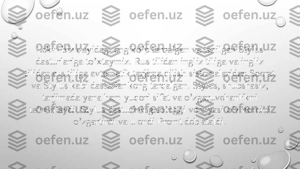 Lekin biz quyidagi eng ko’p tarqalgan va tanilgan Stylus 
dasturlariga to’xtaymiz.   Rus tilidan ingliz tiliga   va ingliz 
tilidan rus tiliga avtomatik tarjima qilish   sistemalaridan Socrat 
va Stylus kabi dasturlar keng   tarqalgan. Stylus, shubshasiz, 
tarjimada yana ham   yuqori sifat va o’zgaruvchanlikni 
ta’minlaydi. Stylus   dasturining so’nggi versiyasi  o’ z nomini 
o’zgartirdi va   u endi Promt deb ataldi. 