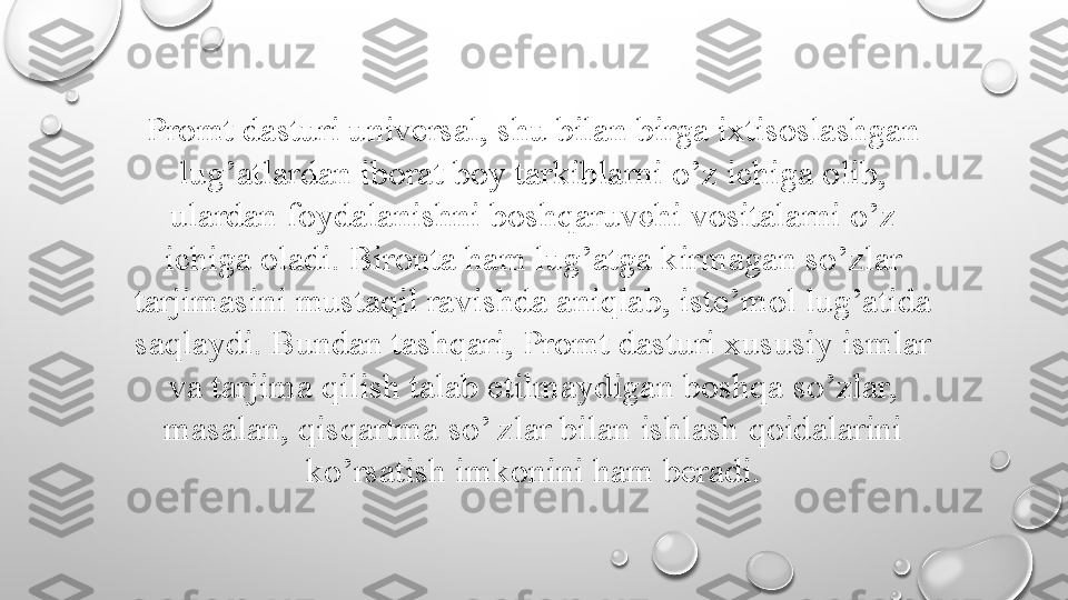 Promt dasturi universal, shu bilan birga ixtisoslashgan 
lug’atlardan iborat boy tarkiblarni o’z ichiga olib, 
ulardan foydalanishni boshqaruvchi vositalarni o’z 
ichiga oladi. Bironta ham lug’atga kirmagan so’zlar 
tarjimasini mustaqil ravishda aniqlab, iste’mol lug’atida 
saqlaydi. Bundan tashqari, Promt dasturi xususiy ismlar 
va tarjima qilish talab etilmaydigan boshqa so’zlar, 
masalan, qisqartma so’ zlar bilan ishlash qoidalarini 
ko’rsatish imkonini ham beradi. 