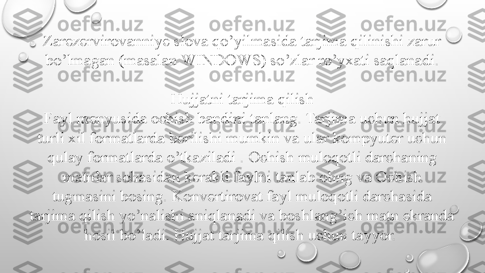 Zarezervirovanniye slova qo’yilmasida tarjima qilinishi zarur 
bo’lmagan (masalan WINDOWS) so’zlar ro’yxati saqlanadi.
Hujjatni tarjima qilish
Fayl menyusida ochish bandini tanlang. Tarjima uchun hujjat 
turli xil formatlarda berilishi mumkin va ular kompyuter uchun 
qulay formatlarda o’tkaziladi .   Ochish muloqotli darchaning 
matnlar sohasidan kerakli faylni   tanlab oling va Ochish 
tugmasini bosing.   Konvertirovat fayl muloqotli darchasida 
tarjima qilish yo’nalishi aniqlanadi va boshlang’ich matn ekranda 
hosil bo’ladi.   Hujjat tarjima qilish uchun tayyor.  