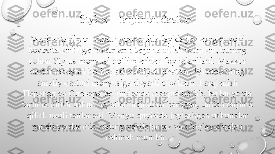 Stylus – tarjimon dasturi
Mazkur tarjimon dastur yordamida faylda joylashgan yoki 
bevosita kiritilgan matnlarni tarjima qilish mumkin, buning 
uchun Stylus menyusi bo`limlaridan foydalaniladi.   Mazkur 
dastur menyusi bo`limlari mohiyati jihatdan Windowsning 
amaliy dasturi menyusiga deya r li o`xshash. Farqlanish 
Перевод va Словари bo`limlarida mavjud bo`lib, bu bu yerda 
tarjima qilish uchun lig`atlar majmuasi berilgan,   undan tarjima 
qilish usuli tanlanadi.   Menyu quyisida joylashgan uskunalar 
paneli yordamida zaruriy vazifalar tez va o`ng`ay amalga 
oshirish mumkin. 