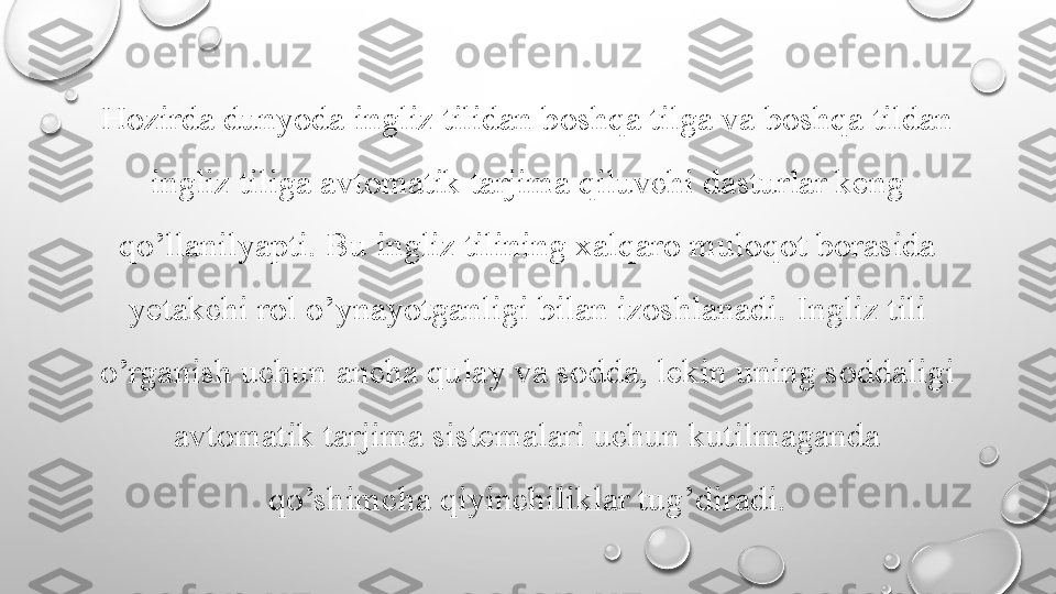 Hozirda dunyoda ingliz tilidan boshqa tilga va boshqa tildan 
ingliz tiliga avtomatik tarjima qiluvchi dasturlar keng 
qo’llanilyapti. Bu ingliz tilining xalqaro muloqot borasida 
yetakchi rol   o’ynayotganligi bilan izoshlanadi.   Ingliz tili 
o’rganish uchun ancha qulay va sodda, lekin uning soddaligi 
avtomatik tarjima sistemalari uchun kutilmaganda 
qo’shimcha qiyinchiliklar tug’diradi. 