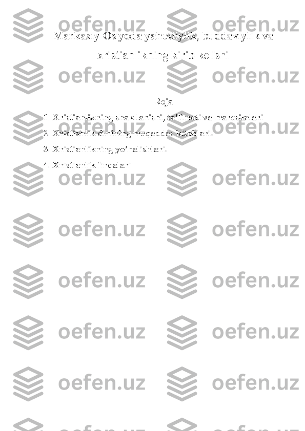 Markaziy Osiyoda  yahudiylik, buddaviylik va
xristianlikning kirib kelishi 
Reja 
1. Xristianlikning shakllanishi, ta’limoti va marosimlari
2. Xristianlik dinining muqaddas kitoblari.
3. Xristianlikning yo‘nalishlari.
4. Xristianlik firqalari 