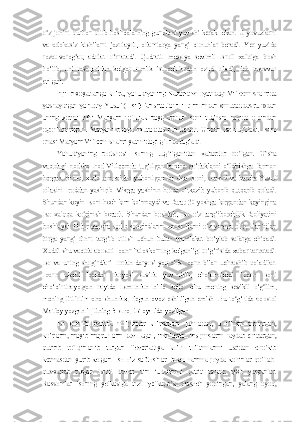 o‘z jonini qurbon qilib boshqalarning gunohini yuvishi kerak   ekan. U yovuzlarni
va   adolatsiz   kishilarni   jazolaydi,   odamlarga   yangi   qonunlar   beradi.   Yer   yuzida
rozat-varog‘at,   adolat   o‘rnatadi.   Qudratli   messiya   sevimli   Isroil   xalqiga   bosh
bo‘lib,   uni   tashqaridan   kelgan   rimlik   istilochilardan   ozod   qiladi,   deb   tasavvur
etilgan.
Injil rivoyatlariga ko‘ra, yahudiyaning Nazaret viloyatidagi Vifleem shahrida
yashaydigan yahudiy Yusuf (Iosif) farishta Jabroil tomonidan «muqaddas ruh»dan
uning   xotini   Bibi   Maryam   bo‘lajak   payg‘ambar   Isoni   tug‘ishi   haqida   oldindan
ogohlantirilgan.   Maryam   oldiga   muqaddas   ruh   keladi.   Undan   Iso   tug‘iladi.   Isoni
onasi Maryam Vifleem shahri yaqinidagi g‘orda tug‘adi.
Yahudiyaning   podshosi   Isoning   tug‘ilganidan   xabardor   bo‘lgan.   O‘sha
vaqtdagi   podsho   Irod   Vifleemda   tug‘ilgan   barcha   go‘daklarni   o‘ldirishga   farmon
bergan. Biroq, xudo tomonidan yuborilgan farishta Isoni, onasini va barcha Yusuf
oilasini   Iroddan   yashirib   Misrga   yashirin   holda   o‘tkazib   yuborib   qutqarib   qoladi.
Shundan keyin Isoni hech kim ko‘rmaydi va faqat 30 yoshga kirgandan keyingina
Iso   xalqqa   ko‘rinish   beradi.   Shundan   boshlab,   Iso   o‘z   targ‘ibotchilik   faoliyatini
boshlaydi. U bir qancha sodiq shogirdlarini-apostollarni o‘z yoniga olib, ular bilan
birga   yangi   dinni   targ‘ib   qilish   uchun   butun   mamlakat   bo‘ylab   safarga   chiqadi.
Xuddi shu vaqtda apostol Ioann haloskorning kelganligi to‘g‘risida xabar tarqatadi.
Iso   va   uning   shogirdlari   Iordan   daryosi   yaqinida   Ioann   bilan   uchrashib   qoladilar.
Ioann   ularni   Ioardan   daryosi   suvida   yuvintirib,   cho‘qintiradi.   Ioann   Isoni
cho‘qintirayotgan   paytda   osmondan   nido   kelib:   «bu   mening   sevikli   o‘g‘lim,
mening   iltifotim   ana   shunda»,   degan   ovoz   eshitilgan   emish.   Bu   to‘g‘rida   apostol
Matfey yozgan injilning 3-sura, 17-oyatida yozilgan.
Iso   o‘z   faoliyatida   mo‘jizalar   ko‘rsatgan:   jumladan,   u   o‘likni   tiriltirgan,
ko‘rlarni, mayib-majruhlarni davolagan, jinnilardan ins-jinslarni haydab chiqargan,
qutirib   to‘lqinlanib   turgan   Teveriadiya   ko‘li   to‘lqinlarini   ustidan   cho‘kib
ketmasdan  yurib kelgan.  Iso o‘z  safdoshlari   bilan  hamma  joyda kohinlar  qo‘llab-
quvvatlab   turgan   Isroil   davlat   dini   iudaizmni   qattiq   tanqid   qilib   yurganlar.
Rassomlar   Isoning   yelkasiga   qizil   yelkapo‘sh-plashch   yopingan,   yalang   oyoq, 