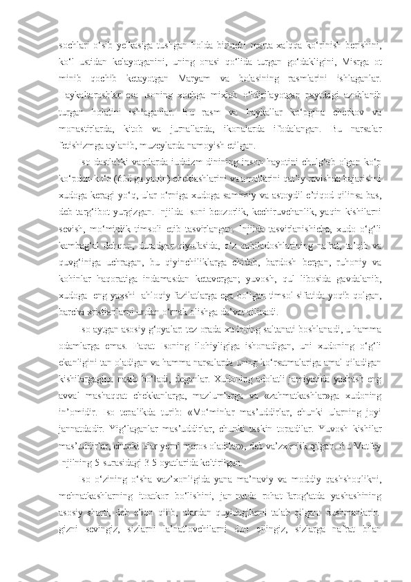 sochlari   o‘sib   yelkasiga   tushgan   holda   birinchi   marta   xalqqa   ko‘rinish   berishini,
ko‘l   ustidan   kelayotganini,   uning   onasi   qo‘lida   turgan   go‘dakligini,   Misrga   ot
minib   qochib   ketayotgan   Maryam   va   bolasining   rasmlarini   ishlaganlar.
Haykaltaroshlar   esa   Isoning   xochga   mixlab   o‘ldirilayotgan   paytdagi   azoblanib
turgan   holatini   ishlaganlar.   Bu   rasm   va   haykallar   ko‘pgina   cherkov   va
monastirlarda,   kitob   va   jurnallarda,   ikonalarda   ifodalangan.   Bu   narsalar
fetishizmga aylanib, muzeylarda namoyish etilgan.
Iso   dastlabki   vaqtlarda   iudaizm   dinining   inson   hayotini   chulg‘ab   olgan   ko‘p
ko‘pdan-ko‘p (600 ga yaqin) cheklashlarini va amallarini qat’iy ravishda bajarishni
xudoga keragi  yo‘q, ular  o‘rniga xudoga samimiy  va astoydil  e’tiqod qilinsa bas,
deb   targ‘ibot   yurgizgan.   Injilda   Isoni   beozorlik,   kechiruvchanlik,   yaqin   kishilarni
sevish,   mo‘minlik   timsoli   etib   tasvirlangan.   Injilda   tasvirlanishicha,   xudo   o‘g‘li
kambag‘al   dehqon,   duradgor   qiyofasida,   o‘z   qabiladoshlarining   nafrat,   ta’qib   va
quvg‘iniga   uchragan,   bu   qiyinchiliklarga   chidab,   bardosh   bergan,   ruhoniy   va
kohinlar   haqoratiga   indamasdan   ketavergan;   yuvosh,   qul   libosida   gavdalanib,
xudoga   eng yaxshi   ahloqiy fazilatlarga ega bo‘lgan timsol sifatida yoqib qolgan,
barcha xristianlarni undan o‘rnak olishga da’vat qilinadi.
Iso aytgan asosiy g‘oyalar: tez orada xudoning saltanati boshlanadi, u hamma
odamlarga   emas.   Faqat   Isoning   ilohiyligiga   ishonadigan,   uni   xudoning   o‘g‘li
ekanligini tan oladigan va hamma narsalarda uning ko‘rsatmalariga amal qiladigan
kishilargagina   nasib   bo‘ladi,   deganlar.   Xudoning   adolatli   jamiyatida   yashash   eng
avval   mashaqqat   chekkanlarga,   mazlumlarga   va   «zahmatkashlar»ga   xudoning
in’omidir.   Iso   tepalikda   turib:   «Mo‘minlar   mas’uddirlar,   chunki   ularning   joyi
jannatdadir.   Yig‘laganlar   mas’uddirlar,   chunki   taskin   topadilar.   Yuvosh   kishilar
mas’uddirlar, chunki ular yerni meros oladilar», deb va’zxonlik qilgan. Bu Matfey
Injilning 5-surasidagi 3-5 oyatlarida keltirilgan.
Iso   o‘zining   o‘sha   vaz’xonligida   yana   ma’naviy   va   moddiy   qashshoqlikni,
mehnatkashlarning   itoatkor   bo‘lishini,   jan-natda   rohat-farog‘atda   yashashining
asosiy   sharti,   deb   e’lon   qilib,   ulardan   quyidagilarni   talab   qilgan:   dushmanlarin-
gizni   sevingiz,   sizlarni   la’natlovchilarni   duo   qilingiz,   sizlarga   nafrat   bilan 