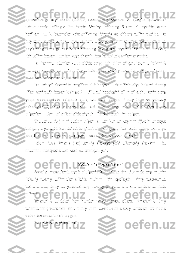 qarovchilarga   xayr-ehson   qilingiz,   sizlarni   ranjituvchilar   va   quvg‘in   qiluvchilar
uchun   ibodat   qilingiz.   Bu   haqda   Matfey   Injilining   5-sura,   41-oyatida   xabar
berilgan.   Bu   ko‘rsatmalar   xristianlikning   ijtimoiy   va   ahloqiy   ta’limotlaridir.   Iso
boylar   bu   dunyoda   rohat   qilsalar   ham,   u   dunyoda   qilmishlariga   javob   beradilar,
boylarning   jannatga   tushishlari   ignaning   teshigidan   tuyani   o‘tishi   bilan   baravar,
deb ta’lim bergan. Bundan xayr-ehsonli  boy-badavlat kishilar istisnodir.
Iso   hamma   odamlar   xudo   oldida   teng,   deb   e’lon   qilgan,   lekin   u   hokimlik
huquqini xudo bergan bo‘lib, Davlat hukmiga, mahalliy hokimlar amriga bo‘sunish
xudo amrini bajarishdir, degan.
Iso   uch   yil   davomida   targ‘ibot   olib   borgan.   Lekin   Yahudiya   hokimi   Pontiy
Pilat  Isoni tutib bergan kishiga 200 tilla pul berajagini e’lon qilgach, Isoning eng
yaqin   apostoli   Iuda   sotqinlik   qilib,   uni   tutib   bergan.   Pontiy   Pilat   va   yahudiy
ruhoniylari   Quddus   shahrida   Isoni   sud   qilib   xochga   mixlab   o‘ldirishga   hukm
qilganlar. Hukm Golgofa tog‘ida qiynab o‘ldirish orqali ijro etilgan.
Shu tariqa o‘z jonini qurbon qilgan Iso uch kundan keyin mo‘jiza bilan qayta
tirilgan,   u   yana   50   kun   da’vat-targ‘ibot   olib   borgach,   otasi   xudo   oldiga   osmonga
chiqib ketgan, u qiyomat kuni qaytib keladi, deb tasavvur qilinadi.
Lekin   Iiusis   Xristos   (Iso)   tarixiy   shaxsmi   yoki   afsonaviy   shaxsmi   -   bu
muammo hozirgacha uzil-kesil xal qilingani yo‘q.
Xristianlikning aqidalari
Avvalgi   mavzularda   aytib   o‘tilganidek,   aqidalar   din   ti-zimida   eng   muhim
falsafiy-nazariy   ta’limotlar   sifatida   muhim   o‘rin   egallaydi.   Diniy   tasavvurlar,
tushunchalar,   diniy   dunyoqarashdagi   nazariy   g‘oyalar   ana   shu   aqidalarda   ifoda
qilinadi.
Xristianlik   aqidalari   ham   bundan   istisno   emas,   albatta.   Xristianlik   diniy
ta’limotining   voqelikni   sirli,   ilohiy   qilib   tasvirlovchi   asosiy   aqidalari   bir   necha
asrlar davomida tarkib topgan.
Bu aqidalar quyidagilardir: 