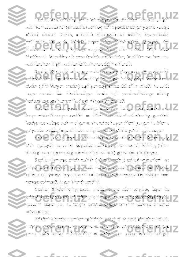 1-aqida:   Xristianlikning   iymon   kalimasiga   ko‘ra   dindorlar   -   ota   xudo,   o‘g‘il
xudo va muqaddas ruh («muqaddas uchlik») bo‘lib gavdalanadigan yagona xudoga
e’tiqod   qiladilar.   Demak,   xristianlik   monoteistik   din   ekanligi   shu   aqidadan
ma’lumdir.   Ota   xudo   ko‘rinib   turgan   olam   (farish-ta)larni   yaratgan,   deb
hisoblanadi.   Iso   uning   injildagi   «tarjimai   holi»   bilan   birlikda   O‘g‘il   xudo
hisoblanadi.   Muqaddas   ruh-pravoslavieda   ota   xudodan,   katoliklar   esa   ham   ota-
xudodan, ham O‘g‘il xudodan kelib chiqqan, deb hisoblanadi.
2-aqida:  Xristianlik uchun  eng  muhim  aqidaviy  g‘oya  xudoning gavdalanish
aqidasi   bo‘lib,   unga   binoan   Iso   xudoligicha   qolgan   holda,   go‘yo   Mariya   ismli
qizdan   (Bibi   Maryam   onadan)   tug‘ilgan   payg‘ambar   deb   e’lon   etiladi.   Bu   aqida
Isoga   mansub   deb   hisoblanadigan   barcha   injil   pand-nasihatlarga   «ilohiy
haqiqat»larga xos hurmatni kuchayti-rishga xizmat qiladi.
3-aqida:   Gunohni   yuvish   aqidasiga   katta   o‘rin   berilgan,   bunga   asosan   Iso
butga   mixlanib   tortgan   azoblari   va   o‘limi   bilan   o‘zini   odamlarning   gunohlari
kasriga ota xudoga qurbon qilgan va shu tariqa bu gunohlarni yuvgan Bu bilan u
go‘yo odamzoddagi «gunoh hukmronligidan xalos bo‘lish» yo‘lini ochib bergan.
4-aqida:   Isoning   qayta   tirilishi   aqidasi   xristian   diniy   ta’limotida   markaziy
o‘rin   egallaydi.   Bu   tirilish   kelgusida   odamlarning   hammasi   tirilishining   (islom
dinidagi oxirat-qiyomatdagi odamlarni tirilishi kabi) garovi deb ta’kidlangan.
5-aqida:   Osmonga   chiqib   tushish   (Islomda   me’roj)   aqidasi   xristianlarni   Iso
tirilgandan   so‘ng   osmonga,   0ta   xudo   huzuriga   chiqqanligiga   ishonish.   Mazkur
aqida   orqali   yerdagi   hayot   odamni   oxiratda   kutadigan   mangulikka   nisbatan   hech
narsaga arzimaydi, degan ishonch uqtirildi.
6-aqida:   Xristianlikning   «xudo   oldida   hamma   odam   tengdir»,   degan   bu
aqidasi   ijtimoiy   tengsizlikni   bekor   qila   olmagan   tasavvurdagina   barchagi   tenglik
huquqini   bergan   edi.   Bu   tenglik   oxiratda   amalga   oshishini   kutishga   dindorlar
da’vat etilgan.
Xristianlik barcha odamlarning birinchi gunoh qilish tengligini e’tirof qiladi.
To‘g‘ri,   xristianlikda   mulkiy   tenglik   va   umumiylik   to‘g‘risida   fikrlar   bo‘lgan,
ammo   oddiy   dindor   mehnatkashlar   va   qullar   bilan   tabaqa   vakillari   bo‘lgan 