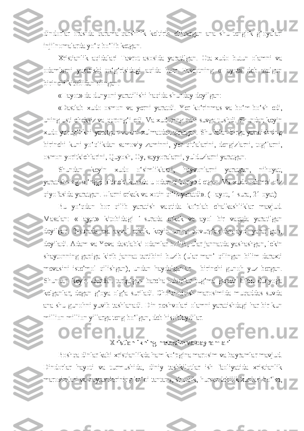 dindorlar   orasida   qarama-qarshilik   keltirib   chiqargan   ana   shu   tenglik   g‘oyalari
injilnomalarda yo‘q bo‘lib ketgan.
Xristianlik   aqidalari   Tavrot   asosida   yaratilgan.   Ota-xudo   butun   olamni   va
odamlarni   yaratishi   to‘g‘risidagi   aqida   ham   Tavrotning   «Hayot»   deb   atalgan
birinchi kitobidan olingan.
«Hayot» da dunyoni yaratilishi haqida shunday deyilgan:
«Dastlab   xudo   osmon   va   yerni   yaratdi.   Yer   ko‘rinmas   va   bo‘m-bo‘sh   edi,
uning usti cheksiz va qorong‘i edi. Va xudoning ruhi suvga tushdi. Shundan keyin
xudo yorug‘likni yaratgan va uni zulmatdan ajratgan. Shu bilan birga yaratishning
birinchi   kuni   yo‘qlikdan   samoviy   zaminni,   yer   qit’alarini,   dengizlarni,   tog‘larni,
osmon yoritkichlarini, Quyosh, Oy, sayyoralarni, yulduzlarni yaratgan.
Shundan   keyin   xudo   o‘simliklarni,   hayvonlarni   yaratgan,   nihoyat,
yaratishning so‘nggi oltinchi kunida u odamni bunyod etgan. Va xudo odamni o‘z
qiyofasida yaratgan. Ularni erkak va xotin qilib yaratdi». (Hayot, 1-sura, 21-oyat)
Bu   yo‘qdan   bor   qilib   yaratish   vaqtida   ko‘plab   chalkashliklar   mavjud.
Masalan:   «Hayot»   kitobidagi   1-surada   erkak   va   ayol   bir   vaqtda   yaratilgan
deyilgan.   2-surada   esa   avval   erkak,   keyin   uning   qovurg‘asidan   ayol   yaratilgan,
deyiladi. Adam va Yeva dastlabki odamlar bo‘lib, ular jannatda yashashgan, lekin
shaytonning   gapiga   kirib   jannat   tartibini   buzib   (ular   man’   qilingan   bilim   daraxti
mevasini   iste’mol   qilishgan),   undan   haydalganlar   -   birinchi   gunoh   yuz   bergan.
Shundan   keyin   ulardan   tarqalgan   barcha   odamlar   tug‘ma   gunoh   bilan   dunyoga
kelganlar,   degan   g‘oya   olg‘a   suriladi.   Cho‘qintirish   marosimida   muqaddas   suvda
ana shu gunohni yuvib tashlanadi. Din peshvolari olamni yaratishdagi har bir kun
million-million yillarga teng bo‘lgan, deb hisoblaydilar.
Xristianlikning marosim va bayramlari
Boshqa dinlar kabi xristianlikda ham ko‘pgina marosim va bayramlar mavjud.
Dindorlar   hayoti   va   turmushida,   diniy   tashkilotlar   ish   faoliyatida   xristianlik
marosimlari va bayramlarining ko‘pi tantana, shodlik, hursandchilik kunlari bo‘lsa, 