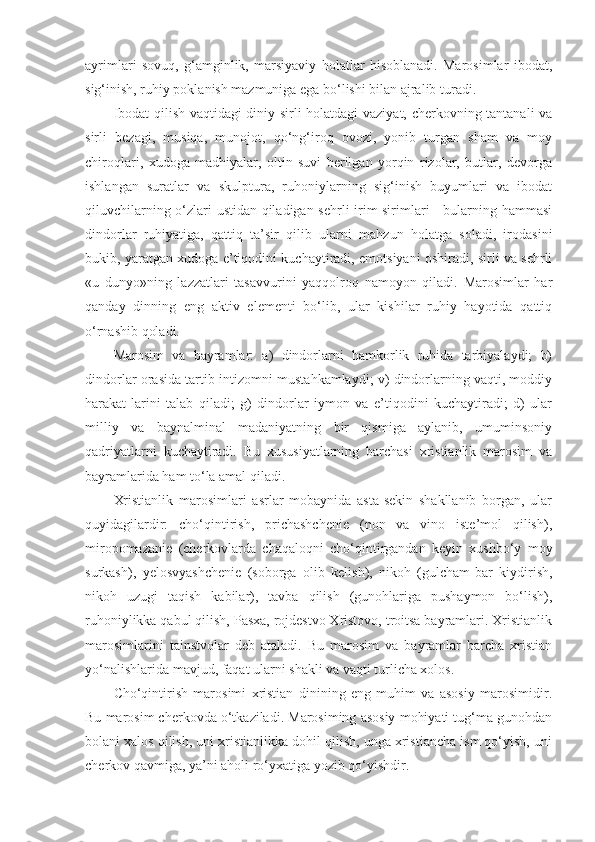 ayrimlari   sovuq,   g‘amginlik,   marsiyaviy   holatlar   hisoblanadi.   Marosimlar   ibodat,
sig‘inish, ruhiy poklanish mazmuniga ega bo‘lishi bilan ajralib turadi.
Ibodat qilish vaqtidagi diniy sirli holatdagi  vaziyat, cherkovning tantanali va
sirli   bezagi,   musiqa,   munojot,   qo‘ng‘iroq   ovozi,   yonib   turgan   sham   va   moy
chiroqlari,   xudoga   madhiyalar,   oltin   suvi   berilgan   yorqin   rizolar,   butlar,   devorga
ishlangan   suratlar   va   skulptura,   ruhoniylarning   sig‘inish   buyumlari   va   ibodat
qiluvchilarning o‘zlari ustidan qiladigan sehrli irim-sirimlari - bularning hammasi
dindorlar   ruhiyatiga,   qattiq   ta’sir   qilib   ularni   mahzun   holatga   soladi,   irodasini
bukib, yaratgan xudoga e’tiqodini kuchaytiradi, emotsiyani oshiradi, sirli va sehrli
«u   dunyo»ning   lazzatlari   tasavvurini   yaqqolroq   namoyon   qiladi.   Marosimlar   har
qanday   dinning   eng   aktiv   elementi   bo‘lib,   ular   kishilar   ruhiy   hayotida   qattiq
o‘rnashib qoladi.
Marosim   va   bayramlar:   a)   dindorlarni   hamkorlik   ruhida   tarbiyalaydi;   b)
dindorlar orasida tartib-intizomni mustahkamlaydi; v) dindorlarning vaqti, moddiy
harakat-larini   talab   qiladi;   g)   dindorlar   iymon   va   e’tiqodini   kuchaytiradi;   d)   ular
milliy   va   baynalminal   madaniyatning   bir   qismiga   aylanib,   umuminsoniy
qadriyatlarni   kuchaytiradi.   Bu   xususiyatlarning   barchasi   xristianlik   marosim   va
bayramlarida ham to‘la amal qiladi.
Xristianlik   marosimlari   asrlar   mobaynida   asta-sekin   shakllanib   borgan,   ular
quyidagilardir:   cho‘qintirish,   prichashchenie   (non   va   vino   iste’mol   qilish),
miropomazanie   (cherkovlarda   chaqaloqni   cho‘qintirgandan   keyin   xushbo‘y   moy
surkash),   yelosvyashchenie   (soborga   olib   kelish),   nikoh   (gulcham-bar   kiydirish,
nikoh   uzugi   taqish   kabilar),   tavba   qilish   (gunohlariga   pushaymon   bo‘lish),
ruhoniylikka qabul qilish, Pasxa, rojdestvo Xristovo, troitsa bayramlari. Xristianlik
marosimlarini   tainstvolar   deb   ataladi.   Bu   marosim   va   bayramlar   barcha   xristian
yo‘nalishlarida mavjud, faqat ularni shakli va vaqti turlicha xolos.
Cho‘qintirish   marosimi   xristian   dinining   eng   muhim   va   asosiy   marosimidir.
Bu marosim cherkovda o‘tkaziladi. Marosiming asosiy mohiyati tug‘ma gunohdan
bolani xalos qilish, uni xristianlikka dohil qilish, unga xristiancha ism qo‘yish, uni
cherkov qavmiga, ya’ni aholi ro‘yxatiga yozib qo‘yishdir. 