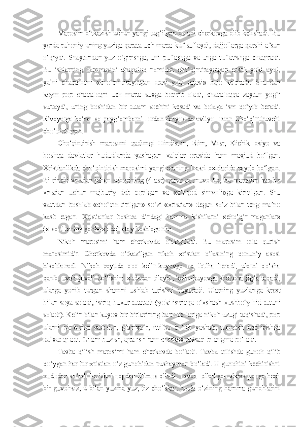 Marosim o‘tkazish uchun yangi tug‘ilgan bolani cherkovga olib kelishadi. Bu
yerda ruhoniy uning yuziga qarata uch marta kuf-suflaydi, dajjollarga qarshi afsun
o‘qiydi.   Shaytondan   yuz   o‘girishga,   uni   puflashga   va   unga   tuflatishga   chaqiradi.
Bu   ishlarning   hammasini   chaqaloq   nomidan   cho‘qintirayotgan   erkak   yoki   ayol,
ya’ni   chaqaloqni   «cho‘qintirayotgan   otasi   yoki   onasi»   bajo   keltiradi.   Shundan
keyin   pop   chaqaloqni   uch   marta   suvga   botirib   oladi,   chaqaloqqa   zaytun   yog‘i
surtaydi,   uning   boshidan   bir   tutam   sochini   kesadi   va   bolaga   ism   qo‘yib   beradi.
Rivoyatga ko‘ra Iso payg‘ambarni  Iordan daryosida avliyo Ioann Cho‘qintiruvchi
cho‘qintirgan.
Cho‘qintirish   marosimi   qadimgi   Hindiston,   Rim,   Misr,   Kichik   osiyo   va
boshqa   davlatlar   hududlarida   yashagan   xalqlar   orasida   ham   mavjud   bo‘lgan.
Xristianlikda cho‘qintirish marosimi yangi eraning 1-asri oxirlarida paydo bo‘lgan.
Bi-rinchi  xristian jahon soborining (4-asr)  qaroriga muvo-fiq, bu marosim  har  bir
xristian   uchun   majburiy   deb   topilgan   va   «e’tiqod   simvoli»ga   kiritilgan.   Shu
vaqtdan   boshlab   «cho‘qin-tirilgan»   so‘zi   «xristian»   degan   so‘z   bilan   teng   ma’no
kasb   etgan.   Xristianlar   boshqa   dindagi   hamma   kishilarni   «cho‘qin-maganlar»
(«Isoni tanimaganlar») deb atay boshlaganlar.
Nikoh   marosimi   ham   cherkovda   o‘tkaziladi.   Bu   marosim   oila   qurish
marosimidir.   Cherkovda   o‘tkazilgan   nikoh   xristian   oilasining   qonuniy   asosi
hisoblanadi.   Nikoh   paytida   pop   kelin-kuyovga   oq   fotiha   beradi,   ularni   qo‘sha
qarib, uvali-juvali  bo‘lishini  xudodan tilaydi, kelin-kuyovga shohona  jig‘a taqadi,
ularga   yonib   turgan   shamni   ushlab   turishni   buyuradi.   Ularning   yuzlariga   krest
bilan soya soladi, isiriq-buxur tutatadi (yoki isiriqqa o‘xshash xushbo‘y hid tutuni
soladi). Kelin bilan kuyov bir-birlarining barmoq-lariga nikoh uzugi taqishadi, pop
ularni   bir-biriga   vafodor,   g‘amxo‘r,   ittifoq   bo‘lib   yashab,   turmush   kechirishga
da’vat qiladi. Oilani buzish, ajralish ham cherkov ruxsati bilangina bo‘ladi.
Tavba   qilish   marosimi   ham   cherkovda   bo‘ladi.   Tavba   qilishda   gunoh   qilib
qo‘ygan har bir xristian o‘z gunohidan pushaymon bo‘ladi. U gunohini kechirishni
xudodan so‘rab berishni popdan iltimos qiladi. Tavba  qiladigan shaxs popga hech
bir guvohsiz, u bilan yuzma-yuz, tiz cho‘kkan holda o‘zining hamma gunohlarini 