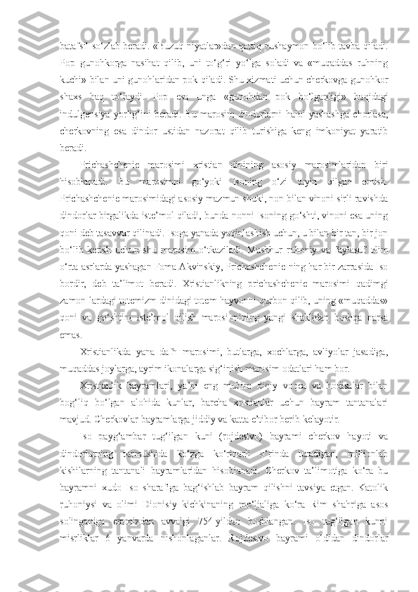 batafsil so‘zlab beradi. «Buzuq niyatlar»dan qattiq pushaymon bo‘lib tavba qiladi.
Pop   gunohkorga   nasihat   qilib,   uni   to‘g‘ri   yo‘lga   soladi   va   «muqaddas   ruhning
kuchi» bilan uni gunohlaridan pok qiladi. Shu xizmati uchun cherkovga gunohkor
shaxs   haq   to‘laydi.   Pop   esa   unga   «gunohdan   pok   bo‘lganligi»   haqidagi
indulgensiya   yorlig‘ini   beradi.   Bu   marosim   dindorlarni   halol   yashashga   chorlasa,
cherkovning   esa   dindor   ustidan   nazorat   qilib   turishiga   keng   imkoniyat   yaratib
beradi.
Prichashchenie   marosimi   xristian   dinining   asosiy   marosimlaridan   biri
hisoblanadi.   Bu   marosimni   go‘yoki   Isoning   o‘zi   tayin   qilgan   emish.
Prichashchenie marosimidagi asosiy mazmun shuki, non bilan vinoni sirli ravishda
dindorlar birgalikda iste’mol qiladi, bunda nonni Isoning go‘shti, vinoni esa uning
qoni deb tasavvur qilinadi. Isoga yanada yaqinlashish uchun, u bilan bir tan, bir jon
bo‘lib   ketish   uchun   shu   marosim   o‘tkaziladi.   Mashhur   ruhoniy   va   faylasuf   olim
o‘rta asrlarda yashagan Foma Akvinskiy, Prichashchenie-ning har bir zarrasida Iso
bordir,   deb   ta’limot   beradi.   Xristianlikning   prichashchenie   marosimi   qadimgi
zamon-lardagi totemizm dinidagi totem-hayvonni qurbon qilib, uning «muqaddas»
qoni   va   go‘shtini   iste’mol   qilish   marosi-mining   yangi   shaklidan   boshqa   narsa
emas.
Xristianlikda   yana   dafn   marosimi,   butlarga,   xochlarga,   avliyolar   jasadiga,
muqaddas joylarga, ayrim ikonalarga sig‘inish marosim-odatlari ham bor.
Xristianlik   bayramlari,   ya’ni   eng   muhim   diniy   voqea   va   hodisalar   bilan
bog‘liq   bo‘lgan   alohida   kunlar,   barcha   xristianlar   uchun   bayram   tantanalari
mavjud. Cherkovlar bayramlarga jiddiy va katta e’tibor berib kelayotir.
Iso   payg‘ambar   tug‘ilgan   kuni   (rojdestvo)   bayrami   cherkov   hayoti   va
dindorlarning   turmushida   ko‘zga   ko‘rinarli   o‘rinda   turadigan,   millionlab
kishilarning   tantanali   bayramlaridan   hisoblanadi.   Cherkov   ta’limotiga   ko‘ra   bu
bayramni   xudo   Iso   sharafiga   bag‘ishlab   bayram   qilishni   tavsiya   etgan.   Katolik
ruhoniysi   va   olimi   Dionisiy   kichkinaning   mo‘ljaliga   ko‘ra   Rim   shahriga   asos
solinganiga   eramizdan   avvalgi   754-yildan   boshlangan.   Iso   tug‘ilgan   kunni
misrliklar   6   yanvarda   nishonlaganlar.   Rojdestvo   bayrami   oldidan   dindorlar 