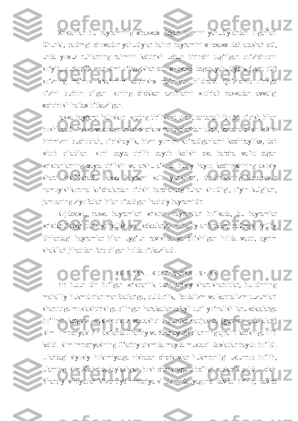 Xristanlar   bu   bayramning   «pasxa»   degan   nomini   yahudiylardan   olganlar.
Chunki,   qadimgi   chovador   yahudiylar   bahor   bayramini   «Pesax»   deb   atashar   edi,
unda   yovuz   ruhlarning   rahmini   keltirish   uchun   birinchi   tug‘ilgan   qo‘zichoqni
so‘yib,  qurbonlik  marosimi   o‘tkazishar   edi.   «Pesax»   degan   yahudiycha   (Ivrit   tili)
so‘zning   ma’nosi   «Rahmini   keltirish»   ma’nosini   bildiradi.   Qo‘zichoq   o‘rniga
o‘zini   qurbon   qilgan   Isoning   chekkan   azoblarini   xotirlab   pasxadan   avvalgi
«ehtirosli hafta» o‘tkazilgan.
Pasxa  bayrami  haloskor   Isoning tirilishini  tilab,  tantanali  ibodat   o‘qish  bilan
boshlanadi. Pasxa vaqtida poplar cherkov minbarlaridan turib, tantana bilan: «Bir-
birimizni   quchoqlab,   o‘pishaylik,   bizni   yomon   ko‘radiganlarni   kechiraylik»,-deb
xitob   qiladilar.   Isoni   qayta   tirilib   qaytib   kelishi   esa   barcha   vafot   etgan
xristianlarning   qayta   tirilishi   va   arshu   a’loda   boqiy   hayot   kechirishining   asosiy
sharti   hisoblanadi.   Pasxa   bayrami   salb   yurishlari,   dindorlarning   tantanavor
namoyishkorona   ko‘chalardan   o‘tishi   barchaning   ruhan   shodligi,   o‘yin   kulgilari,
jamoaning ziyofatlari bilan o‘tadigan haqiqiy bayramidir.
Rojdestvo,   pasxa   bayramlari   xristian   bayramlari   bo‘lsada,   bu   bayramlar
xristianlikdagi   turli   yo‘nalish   va     sektalarga   mahalliy   an’analar,   qadimgi     milliy
dinlardagi   bayramlar   bilan   uyg‘un   ravishda   va   qo‘shilgan   holda   vaqti,   ayrim
shakllari jihatidan farq qilgan holda o‘tkaziladi.
XRISTIANLIKDAGI YO‘NALIShLAR
Bir   butun   din   bo‘lgan   xristianlik   turli   tarixiy   shart-sharoitlar,   bu   dinning
mahalliy   hukmdorlar   manfaatlariga,   quldorlik,   feodalizm   va   kapitalizm   tuzumlari
sharoitiga moslashtirishga qilingan harakatlar tufayli turli yo‘nalish-laru sektalarga
bo‘linib   ketgan.   Ichki   inqiroz   va   tashqi   hujumlar   natijasida   (german   qabilalari)
Rim   imperiyasi 3-4 asrlarda G‘arbiy va Sharqiy qismlarining ajralib ketishiga olib
keldi. Rim imperiyasining G‘arbiy qismida mayda mustaqil davlatlar paydo bo‘ldi.
Ulardagi   siyosiy   hokimiyatga   nisbatan   cherkovlar   hukmronligi   ustunroq   bo‘lib,
ularning  Rim   shahrida  joylashgan   bosh  cherkovga  tobe’ligi   saqlanib  qoldi.  Lekin
Sharqiy   viloyatlar   Vizantiya   imperiya-si   tizimida   yagona   davlat   bo‘lib,   davlat 