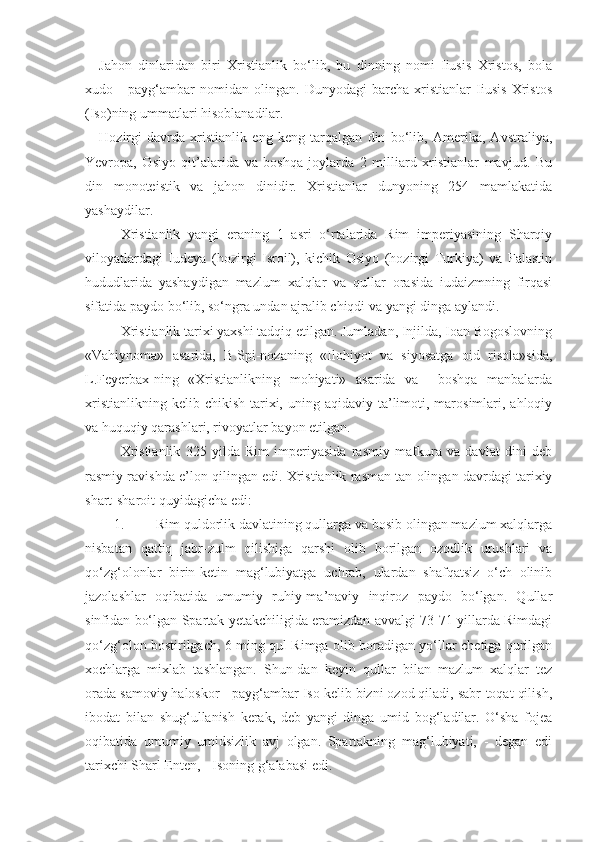 Jahon   dinlaridan   biri   Xristianlik   bo‘lib,   bu   dinning   nomi   Iiusis   Xristos,   bola
xudo   -   payg‘ambar   nomidan   olingan.   Dunyodagi   barcha   xristianlar   Iiusis   Xristos
(Iso)ning ummatlari hisoblanadilar.
Hozirgi   davrda   xristianlik   eng   keng   tarqalgan   din   bo‘lib,   Amerika,   Avstraliya,
Yevropa,   Osiyo   qit’alarida   va   boshqa   joylarda   2   milliard   xristianlar   mavjud.   Bu
din   monoteistik   va   jahon   dinidir.   Xristianlar   dunyoning   254   mamlakatida
yashaydilar.
Xristianlik   yangi   eraning   1   asri   o‘rtalarida   Rim   imperiyasining   Sharqiy
viloyatlardagi   Iudeya   (hozirgi   Isroil),   kichik   Osiyo   (hozirgi   Turkiya)   va   Falastin
hududlarida   yashaydigan   mazlum   xalqlar   va   qullar   orasida   iudaizmning   firqasi
sifatida paydo bo‘lib, so‘ngra undan ajralib chiqdi va yangi dinga aylandi.
Xristianlik tarixi yaxshi tadqiq etilgan. Jumladan, Injilda, Ioan Bogoslovning
«Vahiynoma»   asarida,   B.Spi-nozaning   «Ilohiyot   va   siyosatga   oid   risola»sida,
L.Feyerbax-ning   «Xristianlikning   mohiyati»   asarida   va     boshqa   manbalarda
xristianlikning  kelib  chikish  tarixi,  uning  aqidaviy  ta’limoti, marosimlari, ahloqiy
va huquqiy qarashlari, rivoyatlar bayon etilgan. 
Xristianlik   325   yilda   Rim   imperiyasida   rasmiy   mafkura   va   davlat   dini   deb
rasmiy ravishda e’lon qilingan edi. Xristianlik rasman tan olingan davrdagi tarixiy
shart-sharoit quyidagicha edi:
1. Rim quldorlik davlatining qullarga va bosib olingan mazlum xalqlarga
nisbatan   qattiq   jabr-zulm   qilishiga   qarshi   olib   borilgan   ozodlik   urushlari   va
qo‘zg‘olonlar   birin-ketin   mag‘lubiyatga   uchrab,   ulardan   shafqatsiz   o‘ch   olinib
jazolashlar   oqibatida   umumiy   ruhiy-ma’naviy   inqiroz   paydo   bo‘lgan.   Qullar
sinfidan bo‘lgan Spartak yetakchiligida eramizdan avvalgi 73-71 yillarda Rimdagi
qo‘zg‘olon bostirilgach, 6 ming qul Rimga olib boradigan yo‘llar chetiga qurilgan
xochlarga   mixlab   tashlangan.   Shun-dan   keyin   qullar   bilan   mazlum   xalqlar   tez
orada samoviy haloskor - payg‘ambar Iso kelib bizni ozod qiladi, sabr-toqat qilish,
ibodat   bilan   shug‘ullanish   kerak,   deb   yangi   dinga   umid   bog‘ladilar.   O‘sha   fojea
oqibatida   umumiy   umidsizlik   avj   olgan.   Spartakning   mag‘lubiyati,   -   degan   edi
tarixchi Sharl Enten, - Isoning g‘alabasi edi. 