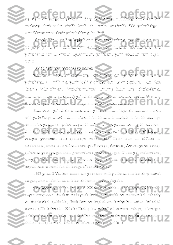 siyosiy hokimiyatiga bo‘ysinardi. 1054 yilda Vizantiya hududidagi cherkovlar Rim
markaziy   cherkovidan   ajralib   ketdi.   Shu   tariqa   xristianlik   ikki   yo‘nalishga   -
katoliklar va pravoslavie yo‘nalishlariga bo‘lindi.
16-asrda burjua sinfi va kapitalizm tuzumi manfaatlariga mos keladigan yana
bir   yangi   yo‘nalish   -   protestantizm   vujudga   keldi.   Bulardan   tashqari   ana     shu
yo‘nalishlar   ichida   xristian   uyushmalari,   jamoalari,   ya’ni   sektalari   ham   paydo
bo‘ldi.
KATOLITSIZM (Katolik) yo‘nalishi
Katolitsizm   xristianlikdagi   eng   keng   tarqalgan   yo‘nalish   bo‘lib,   bu
yo‘nalishga   800   millionga   yaqin   kishi   sig‘inadi.   Katolitsizm   (grekcha   -   katolikos
degan so‘zdan olingan, o‘zbekcha ma’nosi  - umumiy, butun dunyo cherkovlariga
oid,   degan   mazmunga   egadir)   yo‘nalishidagi   dindorlar   dastlabki   vaqtda   Misrdagi
Aleksandriya arximandratini tan olgan monofizit-lar deb atalardi.
Katolitsizm yo‘nalishida barcha diniy marosimlarni bajarish, duolarni o‘qish,
Bibliya   («Yangi   ahd»)   matnini   o‘qish   lotin  tilida   olib   boriladi.   Lotin   tili   qadimgi
Rim Lotikiya aholisi gaplashadigan til bo‘lib, u lotikiya qabilasining tili edi. Rim
aholisi   Tibr,   Anien   daryolari,   Apenin   tog‘   tizmalari   va   Tirren   dengizi   o‘rtasidagi
vodiyda   yashovchi   lotik   qabilasiga   mansub   edi.   Hozir   lotin   tili   «O‘lik»   til
hisoblanadi, ammo lotin alfaviti aksariyat Yevropa, Amerika, Avstraliya va boshqa
qit’alarda yashaydigan aholi grammatikasiga asos bo‘lgan. U tibbiyot, matematika,
kimyo,   fizika   kabi   fanlarda   simvolik   belgi   sifatida   ishlatiladi.   O‘zbekiston
respublikasida ham lotin alifbosiga o‘tish boshlandi.
1962 yilda 2-Vatikan sobori diniy ishlarni milliy tillarda olib borishga ruxsat
bergan, ammo lotin tilida olib borish hamon davom etayotir.
Katolitsizm   yo‘nalishi   tarixi   IV-XX   asrlarni   tashkil     qilib,   deyarli   16   asrdan
buyon   mavjuddir.   Bu   davr   mobaynida   katolitsizm   aqida   va   marosimlari,   ruhoniy
va   cherkovlari   quldorlik,   feodalizm   va   kapitalizm   jamiyatlari   uchun   bajonidil
xizmat   qilib   kelayotir.   Xristianlikning   bu   yo‘nalishi   zamona   ruhiga,   o‘zgargan
tarixiy   shart-sharoitlariga   ustalik   bilan   moslashib   yashamoqda.   Katolitsizmning
aholini turli qatlamlari, sinflari va toiflari orasida ta’siri katta. 