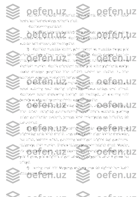 Katolitsizm   markazdan   boshqariladi.   Rim   shahrida   Vatikan   va   Rim   papasi
barcha katolik cherkovlarga rahbarlik qiladi.
Katolitsizmning aqidalari:
1) Katoliklar ilohiyotida (aqidalar) ilohiy troitsaga: ota xudo, o‘g‘il xudo va
muqaddas   ruhga   e’tiqod   qiladilar.   Katoliklar   «muqaddas   ruh»,   «ota   va   o‘g‘il»
xudodan kelib chiqqan, deb hisoblaydilar.
2) Katoliklar   muqaddas   kitobni,   ya’ni   Tavrotni   va   muqaddas   rivoyat   yoki
an’analarni   diniy  ta’limot   manbai,   deb  hisoblaydilar.   Katolik   cherkovi   faqat   lotin
tilida   yozilgan   Tavrotni   e’tirof   qiladi.   Tavrotni   faqat   ruhoniylargina   izohlashi   va
sharhlashi   mumkin.   Katolik   an’analarni   papalar   yoki   sobor   yig‘inlarida   «avliyo
ota»lar   chiqargan   yangiliklar   bilan   to‘ldirib   turishni   tan   oladilar.   Bu   bilan
katolitsizm zamonaga moslashtirib berilgan.
3) Xristianlikning   boshqa   yo‘nalishlaridan   farq   qilib,   katolitsizmda   Rim
papasi   xudoning   rasuli   ekanligi   to‘g‘risidagi   maxsus   aqidaga   amal   qilinadi.
Katolitsizm   papani   cherkovning   boshlig‘i   deb   hisoblaydi,   uni   «Iso-ning   noibi
(vorisi)» va «Apostol pyotrning o‘rinbo-sari» deb ataydilar.
4) Katolitsizmda  a’rof  to‘grisidagi   aqida  bo‘lib,  unga   ko‘ra  a’rofda  (jannat
bilan   do‘zah   oralig‘ida)   gunohkorlarning   ruhlari   tiriklik   vaqtlarida   yuvilmay
qolgan   gunohlaridan   tozalanib,   jannatga   kirish   imkoniyatiga   ega   bo‘ladilar,   deb
tushuntiriladi.
5) XIII   asrda   katolik   ilohiyotchilari   tomonidan   «savob   ishlar»   zahirasi
to‘g‘risidagi aqida ishlab chiqildi. Unga asosan gunoh qilgan kishilar cherkovdan,
haq   to‘lab,   kechirim   so‘rab,   gunohining   kechirilgani   to‘g‘risi-dagi   guvohnoma-
idulgensiya olishi mumkin. Cherkov idulgensiya narxini belgilab chiqdi. Masalan,
o‘z   otasini   yoki   onasini,   xotinini,   akasini,   ukasini,   singlisini   o‘ldirgani   uchun   5
yoki   6   gross,   yoki   «o‘g‘irlik   qilgani   uchun,   o‘t   qo‘yganlik   uchun   8   gross»   haq
to‘laydi.
6) Isoning   onasi   Bibi   Maryamga   «ruhoniy   ona»   deb   sig‘inish   ham   kuchli
e’tiqod ramzi hisoblanadi. 