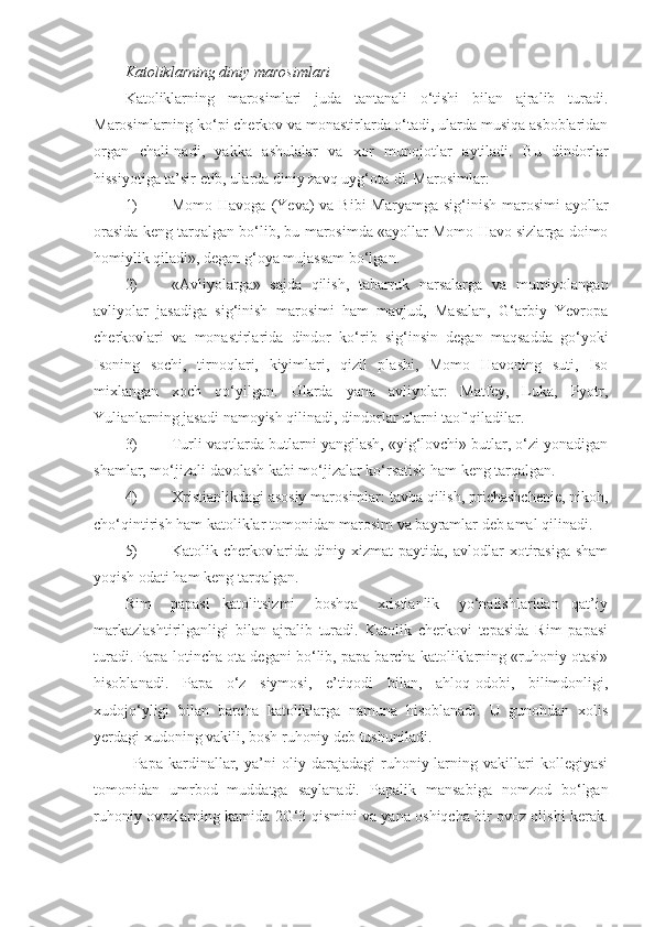 Katoliklarning diniy marosimlari
Katoliklarning   marosimlari   juda   tantanali   o‘tishi   bilan   ajralib   turadi.
Marosimlarning ko‘pi cherkov va monastirlarda o‘tadi, ularda musiqa asboblaridan
organ   chali-nadi,   yakka   ashulalar   va   xor   munojotlar   aytiladi.   Bu   dindorlar
hissiyotiga ta’sir etib, ularda diniy zavq uyg‘ota-di. Marosimlar:
1) Momo Havoga  (Yeva)  va Bibi  Maryamga sig‘inish marosimi  ayollar
orasida keng tarqalgan bo‘lib, bu marosimda «ayollar Momo Havo sizlarga doimo
homiylik qiladi», degan g‘oya mujassam bo‘lgan.
2) «Avliyolarga»   sajda   qilish,   tabarruk   narsalarga   va   mumiyolangan
avliyolar   jasadiga   sig‘inish   marosimi   ham   mavjud,   Masalan,   G‘arbiy   Yevropa
cherkovlari   va   monastirlarida   dindor   ko‘rib   sig‘insin   degan   maqsadda   go‘yoki
Isoning   sochi,   tirnoqlari,   kiyimlari,   qizil   plashi,   Momo   Havoning   suti,   Iso
mixlangan   xoch   qo‘yilgan.   Ularda   yana   avliyolar:   Matfey,   Luka,   Pyotr,
Yulianlarning jasadi namoyish qilinadi, dindorlar ularni taof qiladilar.
3) Turli vaqtlarda butlarni yangilash, «yig‘lovchi» butlar, o‘zi yonadigan
shamlar, mo‘jizali davolash kabi mo‘jizalar ko‘rsatish ham keng tarqalgan.
4) Xristianlikdagi asosiy marosimlar: tavba qilish, prichashchenie, nikoh,
cho‘qintirish ham katoliklar tomonidan marosim va bayramlar deb amal qilinadi.
5) Katolik   cherkovlarida   diniy   xizmat   paytida,   avlodlar   xotirasiga   sham
yoqish odati ham keng tarqalgan.
Rim       papasi     katolitsizmi       boshqa       xristianlik       yo‘nalishlaridan     qat’iy
markazlashtirilganligi   bilan   ajralib   turadi.   Katolik   cherkovi   tepasida   Rim   papasi
turadi. Papa-lotincha ota degani bo‘lib, papa barcha katoliklarning «ruhoniy otasi»
hisoblanadi.   Papa   o‘z   siymosi,   e’tiqodi   bilan,   ahloq-odobi,   bilimdonligi,
xudojo‘yligi   bilan   barcha   katoliklarga   namuna   hisoblanadi.   U   gunohdan   xolis
yerdagi xudoning vakili, bosh ruhoniy deb tushuniladi.
Papa   kardinallar,   ya’ni   oliy   darajadagi   ruhoniy-larning   vakillari   kollegiyasi
tomonidan   umrbod   muddatga   saylanadi.   Papalik   mansabiga   nomzod   bo‘lgan
ruhoniy ovozlarning kamida 2G‘3 qismini va yana oshiqcha bir ovoz olishi kerak. 